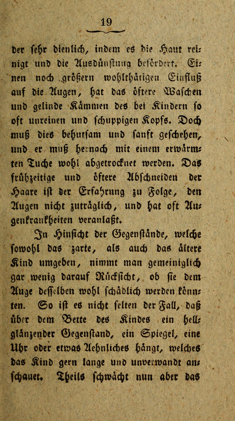 tet fe&r bienlid), tnbem e$ bie ,£cmt rei; nigt unD bie /Huöbunfhwg befcrDerr. §i* nen noch ..großem t&ö^ltfcätigen ®tnflu§ auf t>ie 2(ugen, £at tae öftere tföafcfcen unb gelinbe dämmen beö bei Ätnbern fo oft unreinen unb fd)tippigen Sepfa* ©od) tttug t)te6 be&mfam unb fanft gefcfce&en, unb er mu§ $ernod> mit einem erwärm* ten ^udje uoofcl abgetrocf net werben/ *Da6 frufjjeitige unb öftere 2lbfd>neiben bet $aare i(l öer (Srfa^rung ju golge, bett klugen nicftt jwräglicb, unb (at oft 2tu* genfranf&etten veranlagt» 3n «&mftd)t ber ©egenflanbe, wefcfce fowof>l baö jarte, alö aucb ba* ältere Sinb umgeben, nimmt man gemeiniglich $ar wenig barauf Üiücfftcbt, ob fte bem 2luge beffdben wo&l fcbäbttd) werben ttnn* ten. ©o ifl e$ nicfct feiten bergaU, ba§ über bem 93ette beö Äinbeö ein (e(fe glänjenber ©egenfianb, ein Spiegel, eine Ufcr ober etwa* 2Ce(mlicbe« fcängt, welcbeS bae Äinb gern lange uno um>ecwanbt an; föaucu Sfceil* fc^tpdc^t nun aber ^atf