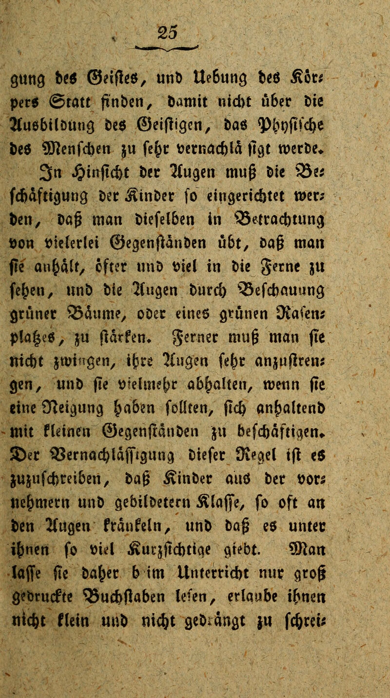 gütig be* ©elftes, unb tte6uncj beö £6r* per« ©tatt ftnben, Damit nicht über t)ie Musbilöung be$ ©eifligen, baß D^ftfd^e beö SRenfcfcen ju fc&r t»crnacfeld flc|t werbe* 3rt Jr>irrftc&C ber Tfugen muß bic 95« fc&afttgung ber Äinber fo eingerichtet n>er; ben, Dafj man biefelben in Q$etrad)tung t>on vielerlei ©egenftänben übt, öa§ man fle anmalt, öfter unb ttiel in t)k gerne ju fefjen, nnb W 2Cugen bürd) 93efcbauung grüner SJAume, oDer eines grünen SKafen* pla|sö, ju ftätfen* gerner muß man fte nicht junngen, ifsre 2(ugm fe()r angußren* gen, unb fle ttiehne|>r abgalten, wenn fle eine Sßeicjung fjaben foüten, fleh an^altenb mit flänen ©egenjtanben ju befc&fifttgetu 5Der S8ernacblaffigung biefer 9tegel tft e$ jujufcbreiben, baß Äinber aüö ber ttors Hemmern unb gebUbetern Ätajfe, fo oft an ben Äugen franfeln, unb ba$ es unter; i(jnen fo triel Äuqjtchtiqe gtebt. Sftatt laffe fle bafjer b im Unterricht mit groll gebrückte '©uebftaben lefen, erlaube ifmen nicht Hein ui\\) nic&t gebrangt ju fc&ret*
