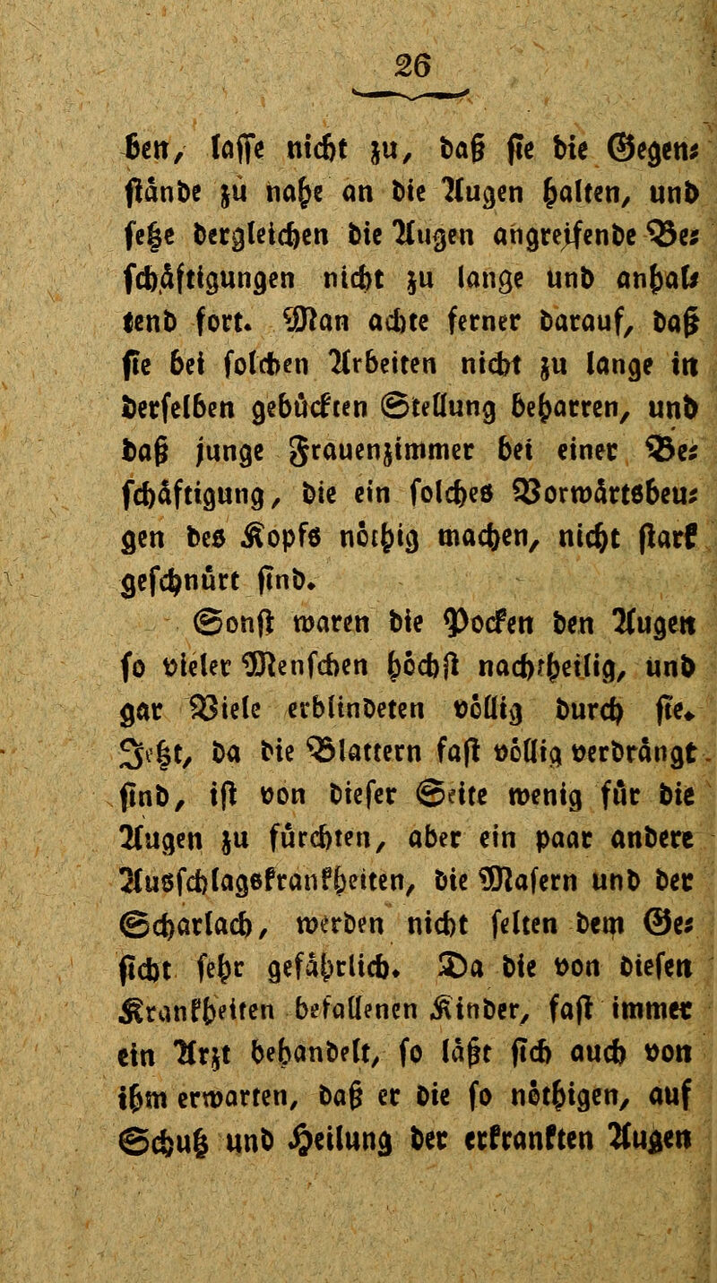 6ett, lafie ntc&t ju, tag jle bie ©egens ftänbe jü iia£e an bie Ifugen galten, unb fe|e bcrgleicfyen bie Tfugen angreifende S5e* fcbdfttgungen ntefet &u lange unb anfyaU lent) fort. 9ftan ad)te ferner barauf, baji fte bei foteben 7(r6etten nid>t §u lange trt fcerfelben gebückten (Stellung beharren, unb ba§ junge grauenjtmmer bei einer 33es fcfoäftigung, bte ein folefeed SJorwärtöbeu* gen beß Äopfo notfcig machen, nic&t ftatf gefdjnürt finb* ©onfi waren bie 93o<fen ben 2(ugett fo vieler 9ftenfcben (>6cf>fl nacbrfjetlig, unb gar 93iele erbltnbeten Belüg burefy fte* 3e§t, ba bie flattern fafl üodig wrbrängt finb, ift son biefer ©eite wenig für bit üfugen ju fürc&ten, aber ein paar anbere 2(u8fd)lag6fran?f)etten, hit $ttafern unb bet ©cfoarlacfe, werben niefet feiten bem ©er fldbt fefcr gefährlich. &a bie t>on Ciefeti Äranffceiten befallenen ^inber, fajf immer ein TCtjt bebanbehy fo laßt ftcb aueb »Ott ifjm erwarten, ba§ er Die fo nötigen, auf ©efeuö unb Teilung ber erfranften 2(ugen