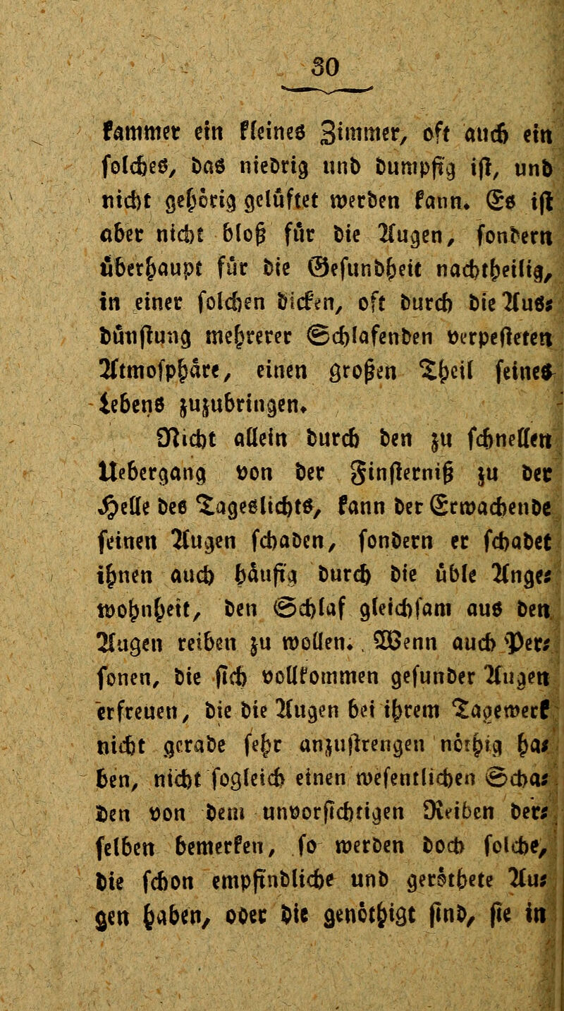 fammet etit ffeincö Simmer, oft aucö ein folc&eö, t>aö nieörig unb bumpftg ifl, unb triebt gehörig gelüftet werben fann* Se i(l aber ntebt b(og fiir \>k 2fugen, fonbem überhaupt für b\t ©efunbf)etc nad>t&eili§, in einer folc&en tiefen, oft bureb bie'Huö* butijtung mehrerer ©eblafenben tterpeftetea 2ftmofpf)äre, einen großen Sfceü feinet iebenö jujubringen* fWicbt allein bureb ben ju fe&netlett Uebergang t>on ber ginfternif? $u bec #eUe bee 'Jageölicbt*, fann ber Srwacbenbe^ feinen 2Cugen fcbaDen, fonbern er febabet tfmenaueb bäufia burd) t)k üble 2(nge* tt)0^n^ett, ben ©d)laf gletcbfam au* ben. 2Cugen reiben $u rooüetu , £Benn auch <Per; fönen, t)k (leb ttollfommen gefunber liu^n erfreuen, bie bie 2(ugen bei ifrrem ^aoemerf triebt gerabe fe^r anju jirengen nervig &a* ben, niebt fogleicb einen tvefentlicben ©cba* fcen üon bem unttorflcbtigen SKeibeit ber*. felben bemerfen, .fo-werben boeb folebe, bie febon empftnblicbe unb geratete 2fu; gen fcaben, ot>ec bte acnct&igc jinb, fie in