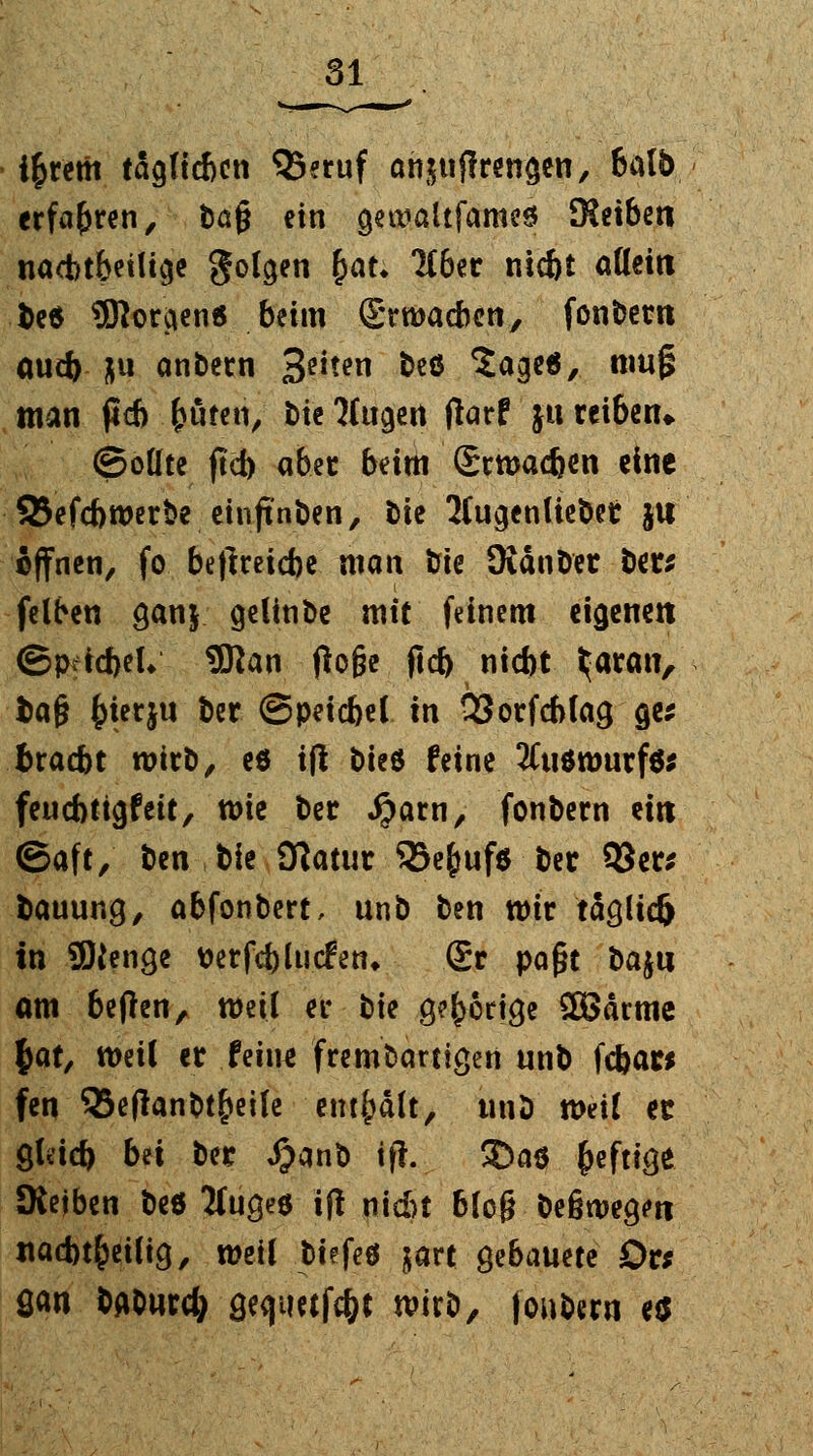 i$retit täcjftdjcn QSeruf ahjujfrwjjen, balb erfahren, tag ein geuialtfames SReiben nacbt&etücje golgen fyau 1C6er nicbt allein fce* 3Rorcien6 beim Srwacben, fonbern ouct) ju anbern 3e^en beö Sage«, mufs man ficb fcüten, bie Magert tfarf ju reiben* ©oüte jtcb aber beim Scwadjen eine SJefcbwerbe einjtnben, bte 2(u<jenlieber ju offnen, fo be|lreicbe man fcie Oiänber bers felben $anj geltnbe mit feinem eigenen ©pticbeU 9ftan (löge fid) nicbt ^aran, fcag ^terju ber ©peicbel in 93orfcblaa, flw fcraebt wirb, es ift bteö feine 2Cuöwurf6; feuebtigfeit, wie ber #arn, fonbern ein ©aft, ben bie Statur 35e£uf$ ber 93er; fcauung, abfonbert, unb ben wir totlieft in üOien^e tterfcblucfen* ©r paßt bajii am beflen, weil er bie 9?f>6tt<}e 2Bärme |>atx weil er ttixu frembartigen unb febar* fen QSeflanbt|>eife enthalt, nnb mit ec gleid) bn ber J)anb ifh £>a$ heftige JReiben beö ttugee i(| nicht bieg beßwegm itacbt&etfig, weil biefeö jart gebauete £>r* San bAbwrcfy a,ea,tietfc&c wirb, fonbern e$