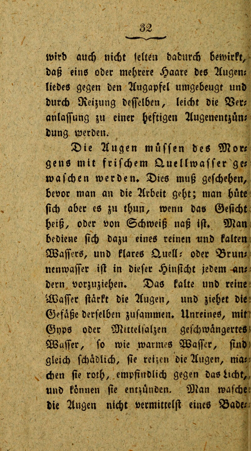 3£ tt>trb m<$ triebt leiten bafctttcj bewirft, bafj eins ober meutere «£aare bes 2fugem Hebe« gegen ben Augapfel umgebeugt unb burcb Dieijung bejfdben, leicbt btc 53er* anlafiung ju einer heftigen Jlugenentjmu bung werben. SDie Mugen muffen be$ SRor* g-etitf mit frifcbem Cuellwaffer ge* tuafeben werben* 3)ie$ mu§ gefc&e^cn, Beüor man an bie 2ttbett ge£t; man fcüte (icb aber eö ju tfcun, wenn bw ©efiebt &ei§, ober tton ©cbweif? nag ifh SSlan bebtene flcb baju eines reinen -unb falten SBaffetö, unb Kare* D^ueü; ober 35run| uenwajfer ifl in biefer ^infiebt jefcem -tnn benv ttor&ujie()en* ©aö falte unb reine: ^IGafter ftärft t)k ICugen, unb friedet bie< ©efä§e berfelben jufammen» Unreine*, min ©PPS oDer SKmelfaljen gefcbwäncjerteSi £Bafifer, fo tt)te warme« SBaffer, jtub) gleich fchäMicb, fle rehen bie klugen, mar. eben fte ro$, empfmDlid) gegen basitebt,, unb fonnen jte ent^ünben. 3ftan wafdjee bte 2lugen nic&t »ermitteljt eines $äaUs;