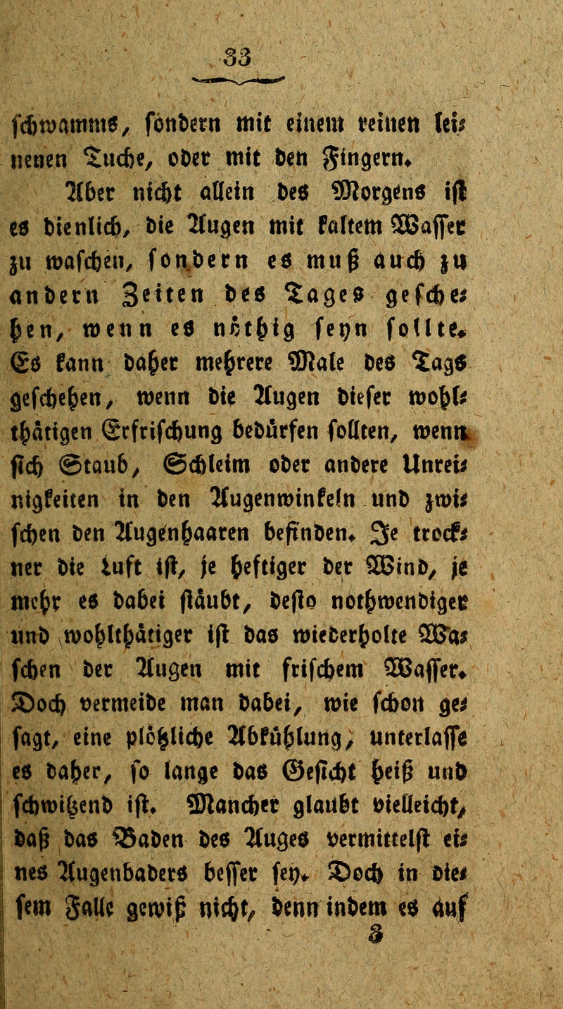 fcfiroammtf, fotibern mit einem teilte« fei; neuen Sucbe, ober mit ben Ringern* Tlbiv niebt allein De* borgend i(l ed bienlicb, fcte 2Uigen mit faltem SBaffee ju wafeben, fon.bern ed muf* aueb }tt anbent Seiten. bt6 Sa^e* gefebe* £en, wenn ed nßt&ig fetjn foUte# <£ö fann baber mehrere SHale &e$ $a<$$ gefebeben, wenn t>ie Äugen biefet tt>obfe tätigen (Scfrifc&utig beworfen foHten, menti (leb ©taub, ©cbleim ober anbete Unrei* nigfeiten in ben Jtugennrinfeln unb jwi* feben ben Äugenbaaten beftnben* 3e troef* ner bte iuft ift, fe b«ftiQer ber 5Btnb, je mebc ed babet flaubt, beflo notbroenbigee unb wobltb^ttger if! bad roieberbolte SBto (eben bec JCuge'n mit fetfebem 2BaflTer* SDocb tjeemeibe man babei, wie (eben ge* fagt, eine plefclicbe 2(bfäbhmg; unterlaß ed baber, fo lange ha* ©ejicbt beiß unb fcbwi&enb ifh SJtancbet glaubt öieOeicbt> &afj bad QJaben beö TCuged ttermitteljl eis i «cd Tfugenbabetd beffer fe^ 5)ocb in Die* | fem galie gewip niebt, benn inbem ed 4«f