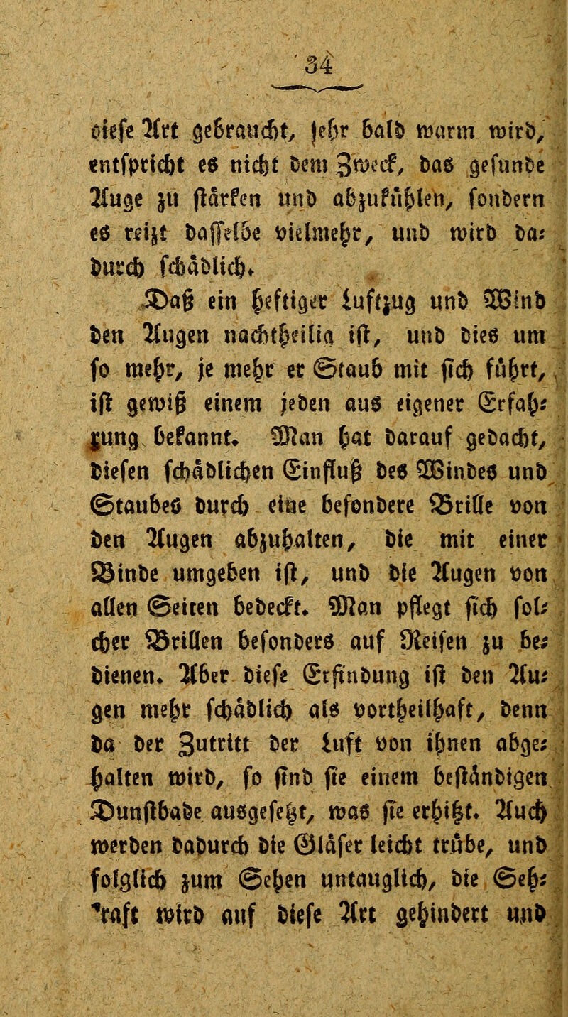 riefe litt gebraucht, je&r 6a(ö warm wirb, «ntfprtcöt e$ mc&t bem 3^^, baö gefunbe 2tugc }u fldrfcn unb abjuPu^le^ fonbern cö r^ijt bajfelSe ttielme^r, unb wirb t>aj burd) fcbabltcfc* Jöag ein $efttget iuftjug unb 2Binb ben Mugen nacbt^eilia ift, unb Die6 um fo me£r, je tnefcr er (Staub mit ftc& fü&rt, ift 9*^*6 einem jeben aus eigener £rfa£; $ung befannt* 5Jkn £at barauf gebacbr, tiefen fdmblicfcen Sinfluf* bt* 28inbe* unb ©taubeö burd) eine befenbere SBriHe *>ou ben 7lu§m ab^alun, t>k mit einer SSinbe umgeben ift, unb bk JCugen fco« allen Seiten bebecft* Sftan pflegt jlcfc fofc cber 35riflen befonberö auf Keifen ju be; bienen* %bn biefe Srfinbung ift ben Tlu: gen mefjr fcfeäblicj) als ttortfceil^aft, benn ba ber 3u^itt ber itift tton {(wen ab§v galten wirb, fo jtnb jte einem beftanbi^en Stanflbafee ausgefegt, was jle er£i§t. 2(ucft werben baburcb Die ©Idfer Uidbt trübe, unb fofcjlicb jum ©e^en untaugltd), bk <S>efy *raft >irb auf biefe 5(« sefcinbert unb