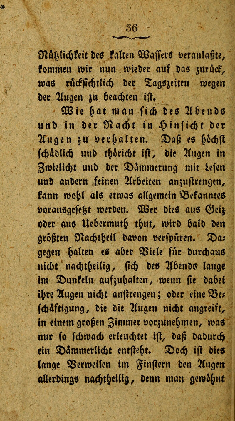 3M§nd)fdt bcö falten 2Bafier6 veranlagte, fommen wir nun wieber auf fcas jurücf, m* rucfflcbtlicb ber Sagöjeiten wegen ber Äugen ju beachten i% SBie fcat man ficb bee 2t6enbß unb in ber 9lac6t f« Jg>tnfi<bt ber Äugen ju veralten. ®a§ «* fcoebft fdjablidj unb t&cricbt iß, bie Äugen in 3wieltd)t unb ber Dämmerung mit iefen unb anbern feinen Arbeiten anjuffrengen, fann wofrl als etwas allgemein 55efannte$ t>orau$gefe|t werben. Sßer t>u^ au6 @etj ober aue Uebermut^ tfcut, wirb baib lim größten 9tacbt§eil batton »erfpftren* 3)a* gegen galten es aber SSiele für burebau* niebt nacbtfceilig, ficb beö 2J6cnD«r lange im ©unfein aufhalten, wenn fie babet i£re Äugen niebt anfirengen; ober eineSSe; febäftigung, t>it bie Äugen niebt angreift, in einem großen Stornier t>or$une&men, ms nur fo febwaeb erleuchtet ift, ba$ baburdj ein SDämmetHcbc entfielt* 2)ocb ifl bie* lange SSerweilen im ginjlern ben Äugen alterbings uac&t^eilig, ben» man gewöhnt