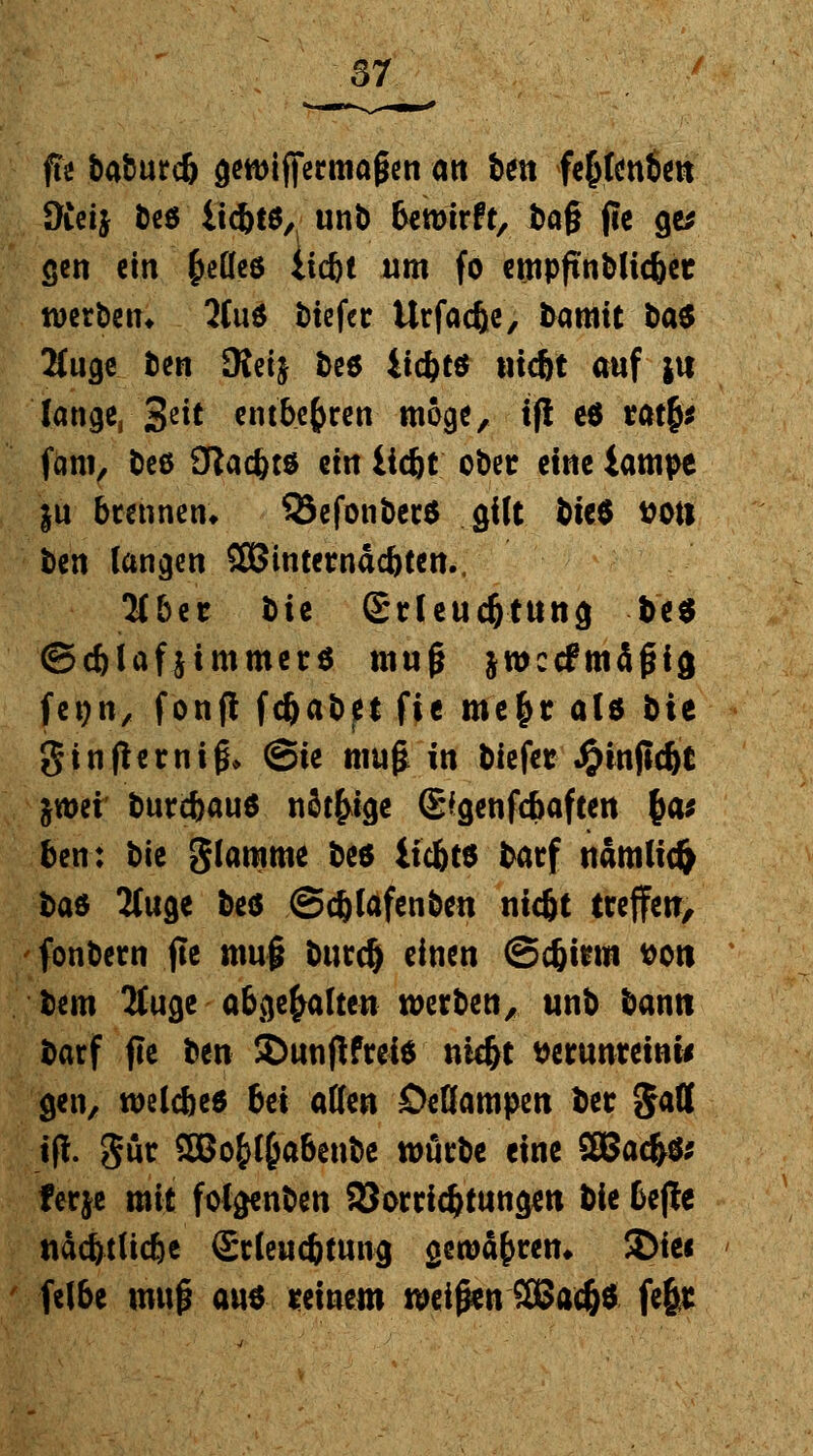 fte baburcb gewiffermaßen Ott bin fe&fenben Oieij beö iicbtö, unb bewirft, i)a§ (ce ge* gen ein §eüeö liegt um fo empftnblic&et werben* 2Cu$ tiefer Urfacbe, bamtt ba^ 2(uge ben SKeij öee iiebts ntebt auf |u lange, 3?it entbehren möge, i(! e$ ratfc* fam, beß ötaebt* ein liegt ober eine iampe ju brennen* Q3efonber$ gilt bie$ ttoti ben langen SBintemacbten.. 2(ber t>i^ Srleudjtung be$ ©c&lafjtmmera muß jwccfmäßicj fetjn, fonfl fdjabet fic m'e$r alö bie gtnfhrniß* (Sie muß in biefer Jjjinfic&t &wei burebau* nötige (E'genfcbaften £a* ben: bk glamme beö liebte batf nämlich ba$ 2(uge beö ©djfofenben nic&t treffen, fonbern fte muß bind) einen <3d)inn t>on bem 2tuge abgehalten werben, unb bann barf jte ben £>unfWrei* nidjt tterunreinw gen, wcCcfecd bei aflen Deflampcn ber gall tft gür SBo&f&abenbe würbe eine 2Bad>& ferje mit folejenben Söorricbtungm bie bejie nacbtUcbe Srleucbtmig gewahrem $>tei felbe muß au$ reinem weißen 2Bad)$ fefer