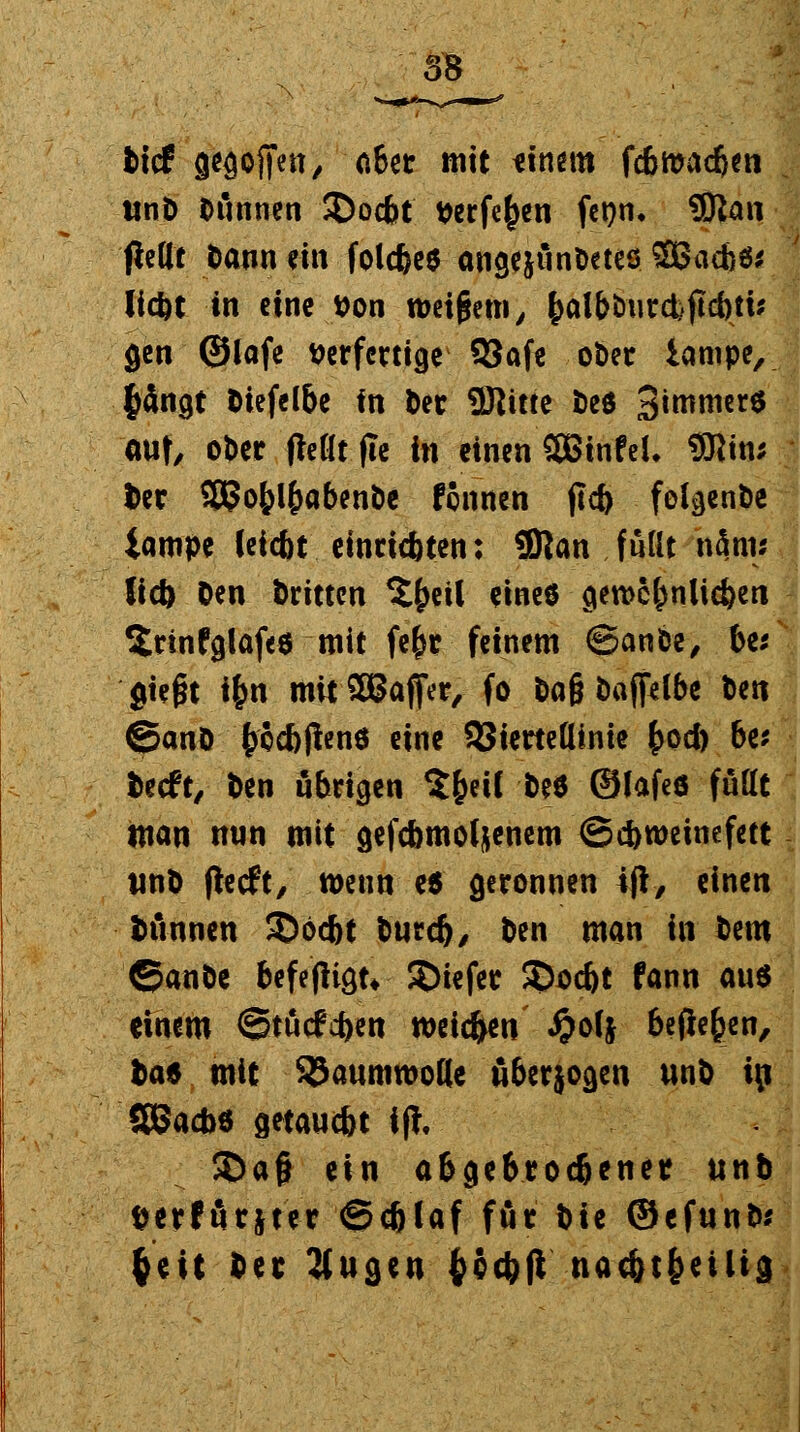tief gegofifen, aber mit einem fefimadjen iinD Dünnen 2)ocbt t>erfe^en fcr?n» 9Ra« fieftt Dann ein folcfcee angejun&etes SBacbö* liefet tn eine tton weigern, f)albtmrd)jicbti* gen ©lafe verfertige 93afe oöer iampe, fcängt Diefelbe in Der ©litte Deö 3*^*™*$ out, ober fMltfle in einen CEBtnfeL 9Rtn; Der SBJo&l&abenöe Runen jlc& fol^enöe iampe leiebt einrichten; üRan fuüt nfliw liefe Den Dritten 5£eil eines gewc&nlic&en 2rinfglaf«$ mit fe&r feinem ©ante, be* gießt fyn mitSBaffer, fo Dafj öaffelbe Den ©anö fcccbjlenö eine SSiertedinie £od) be* Decft, Den übrigen S&eil De* ©lafeö füllt man nun mit gefcbmol&enem (Schweinefett tmD fteeft, wenn e6 geronnen 4|l, einen Dünnen ©öcftt Durd), Den man in Dem ©anöe befeflign SDiefer $>od)t fann aus einem Stucken weic&en #olj befielen, Das mit Baumwolle überjogen unD i\) SBacbs getauebt i(t, 3)af* ein abgebroc&enet unb fcerförjter @djlaf för Die ©efunD* §eit Der 3lugen fcccbft nac&t&eilig