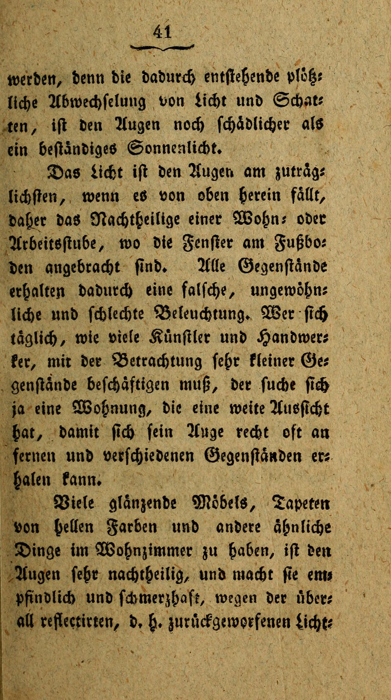werben, benn bie baburcfr entjie$enbe ptc|j ftcfye 2Cbtt>ed)felung von itd>t unb ©#at* ten, iß ben Äugen nod) fd)iblic§er als ein betfanbtgeö (Sonnenücbn SDaö liefet tfl ben Äugen am juträg* lieferen, wenn e$ fcon oben herein faßt, baffer ba$ Sflac^t^ciUöc einer SBofcn; ober 2fr6ett6flu6c, wo bie gentfer am gußbos fcen angebracht flnb» 2töc ©ecjenftänbe erhalten baburd) eine falfdje, ungewö&n* Ii4>e unb fd>fed)te SSeleuc&tung* QBcr ftc& ta&i\d), tote bitte Äünfller unb #anbroer* fer, mit ber ^Betrachtung fc§>c f(einer @e* genfUnbe 6efcfcafti9en muß, ber fuebe fl<fc ja eine SBo^nung, bic eine todtt Äuöfidjt $at, bamit ficfe fein Äuge reefct oft an fernen unb wrfc&iebenen ©egenjiäuben er* §alen fann» Siele gtanjenbe 9Rc&ef$, Sapetert Don Reffen garben unb m'Om a&nHc^c Singe im 2Bo&njimmer }u £a6en, tft ben Äugen fefcr nacf^eilig, unb maefct |Ie cm* pfinbltd) unb fdmierj&aft, wegen ber ober* aU reflectirten, b» &♦ juriicfgewoifenen 4t$fc