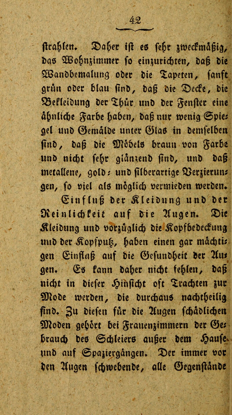 ftrafcktu £)a&er 1(1 eö fe£r jwecfmägia, Das 3Bo&n$immer fo einjuric&ten, bafj bte SBanbbemalung ober fcie Tapeten, fanft grün ober blau ftnb, tag bie ©erfc, bie SJefleibttna ber ^ür unb ber genjtec eine ä&nltofce garbe (jaben, baß nur wenig @pies gel unb ©emälbe unter ©las in bemfelben ftnb, 1>q$ Mt SRobelö braun-von garbe unö niefet fe£r giansenb jinb, unb tia§ metallene, 9olb; unb filberartige QJerjierun* gen, fo »iei als ttiöcjüeb ttermieben werben» ©tnflu'6 ber Äleibung unb ber Dieinlic&feit auf bie 5lugen* SDte jtleibung unt> tforjöglicb bte Äopfbebeefung mtb ber Äopfpug, £aben einen gar mäcbtis gen Einfluß auf tu ©efunb&eit ber Hut gen, (£$ fann bafjer niefet fehlen, bajr niefet in biefer Jpthflc^t oft Sracftten juc Sflobe werben, bie burebaud nad)t&eilig fmb* 3U kiefeu W* bie Mugen fc&ablidjett SSRoben gebort bei grauenjimmern ber @e* fcraucfc beö ©cbleters außer bem £aufe«. unb auf ©pajtergangen* 2)er immer ttor .Jen 2fugen fcfcwebenbe, alle ©egenjMnbe