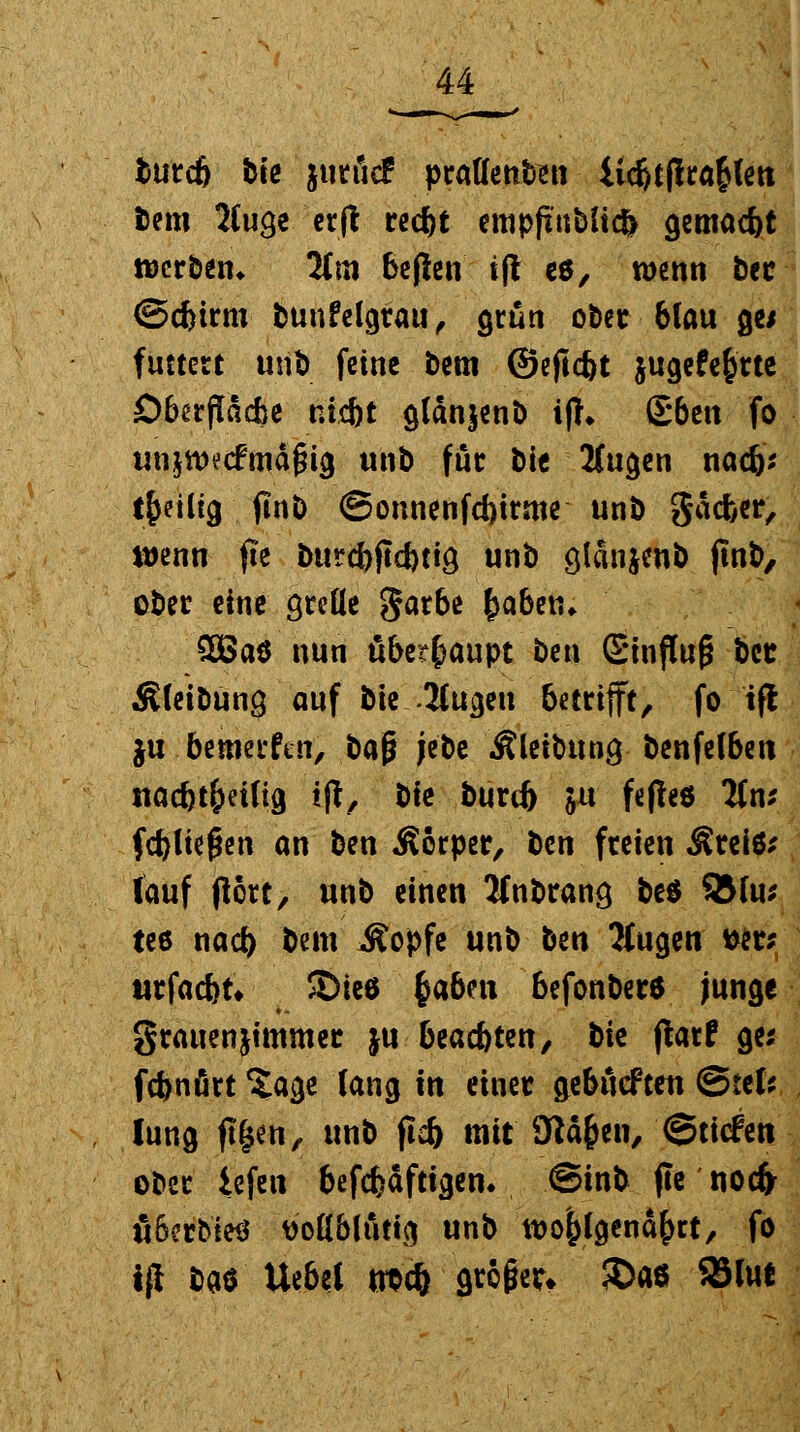 burcb bte juröd praUenteti iid)tf!ra£len bem 2Cuge erft recbt empftttbitcfc gemacht werben* lim beflen tft es, wenn bec ©ebtrm bunfelgrau, grün ober blau ge* futtert unö feine bem ©eftebt jugefe&rte Oberfläche mebt glänjenb i|h £6en fo unjtwcfmäfng unb für bie Äugen naefc tfceütg . ftnö ©onnenfcbtrme unb gäcfeer, wenn fte btircbftcbtia, unb ölanjenb ftnb, ober eine grelle garbe fyabtn. £ßa$ nun überhaupt ben Einfluß bee Äletbung auf btcSugen betrifft, fo tfl ju. bewerfen, *>*$ jebe Älctbung benfelben nacbt&etlig tft, bte burif) ju fefleö Tfn* fd)ltef*en an ben Äorper, ben freien $reiö* lauf port, unb einen Jfnbrana, be$ 95lu* tee nacb bem Äopfe unb bm Äugen wr; ttrfacbt* S)tee fyabnx befonber* junge grauenjimmer ju beaebten, bte jlarf ge* febnört ?age lang \n einer ytbMtm ©tel* lung ftfjen, unb ftcb mit 9iä&en, ©tiefen ober iefen befcfcäftigen. ©tnb jte noefr äßerbietf v'oHblftttg unb wo^lgend&rt, fo ifi baö Uebei troft'griffe?» JDaö S3tot