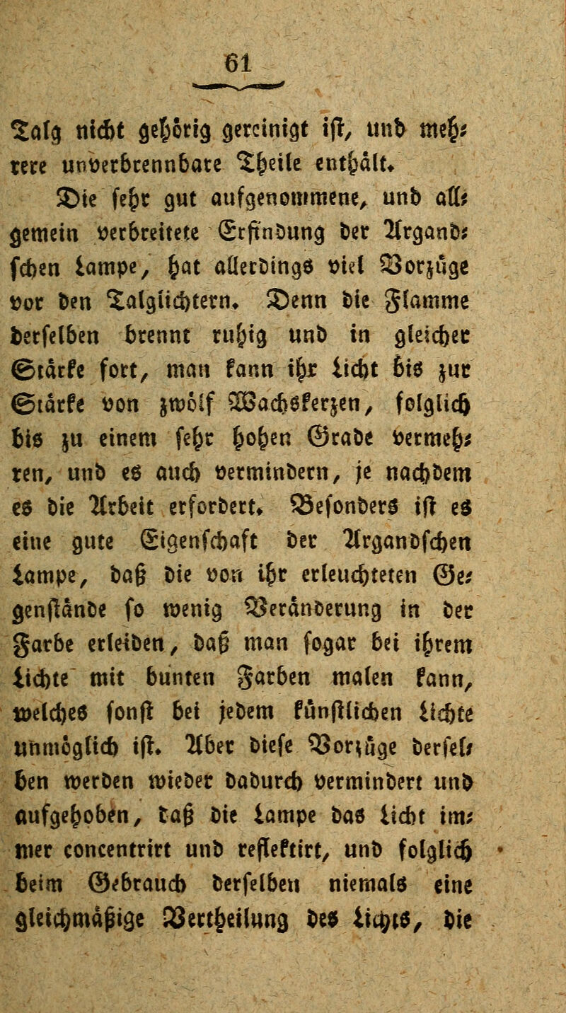 Salg nicbt gehörig gereinigt ijT, unb me£* tere unverbrennbate Steile enthalt* 2>ie fc^r gut aufgenommene, unb äffe gemein verbreitete SrftnDung ber 2trganb* feben iampe, fyat aüerbingö viel SJor&uge Vor fcen 'Jalgiicbtern* SDenn bte Stamme fcerfelben brennt rti&tg unb in gleic&ee ©tärfe fort, man fann t£x liebt ßiö juc ©tarfe von jtvolf 2Bad)6fer$en, folglich bte ju einem fe£r £o£en ©rabe Verme§* ren, unb eö aueb Verminbern, je naebbem es bie ICrbeit erforbert* SSefonberS ift e£ eine gute ©igenfebaft ber Tlrganöfcben iampe, ba$ t>k von i§r erleuchteten ©e* genjlanbe fo wenig SJerdnDerung in ber garbe erleiben, ba§ man fogar bü i£rem iiebte mit bunten garben malen fann, tveldjeö fonfl bü jebem funjHicben Ücbte ttnmogli* ifh 2tber biefe 5Sor^ge berfel; ben werben nrieDer baburd) Verminbert unb aufgehoben, ta§ t>\t iampe t*a$ iiebt im* tner concentrirt unb refleftirt, unb folglich beim ©ebrauß berfelbeu niemals eine gleicbmäßige SSectbeilung M it^ts, bie