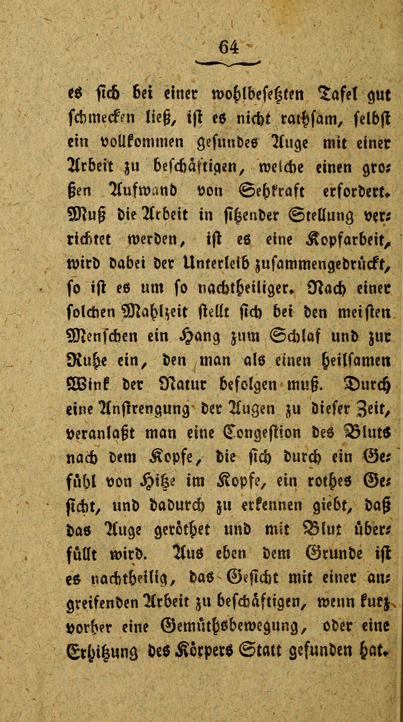 e$ ftc& 6et einet n>o£lbefe|fen Safet out febmeefrn lieg, tfl e$ ntefet ratfcfam, felbj! ein ttoüfommen gefunbeö Sfuge mit einet Jfrbeit $u 6cfc6dfttcien, welche einen gros gen 2luftt>anb tton (Betraft etforbett* SSRuj? bte Arbeit in fi|enber (Stellung wu ticktet werben, ift eö eine Äopfarbeit, Wirb Dabei Det Unterleib äufammengebrücff, fo ifl eö um fo nachteiliger* giafy einet folchen 3ßa£l$eit fletlt ftcb bei ben meinen Sftenfcben ein #ang jum (Scblaf unb jut JRu^e ein, ben man als einen £eiffamett ÖBinf t^v Otatut befolgen ■ ttm§. ©urd) eine Tlnfirenauna, t)ec 2iugen &u Öiefer 3*it/ veranlagt man eine Eencjejtion beö 35lut$ nacb t)em Äopfe, bie ficb burd) ein <3e; fu&l t>on Jj}i|e im Sopfe, ein rot^eö ®e* ficht, unb baburch ju erfennen gießt, baf* bas Tfuge getötet unb mit 95lut über* füllt wirb. 2fuö eben bem ©tunbe tji eö nacht&etlict, baö ©ejlcftt mit einet an; greifenben Arbeit ju befefeäftiejen, wenn tuty, ttor&er eine ©emutköbeweguncj, ober eine Et&i^unö beö Äorperö <5mt gefunben &U