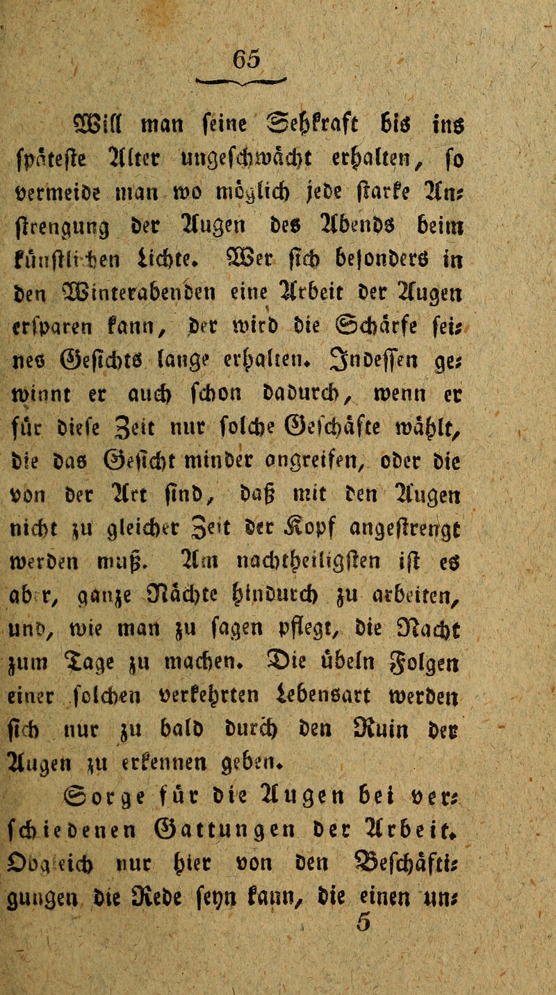 SBifl man feine Se&fraft 61$ im fpatejte 2Hter ungefctoäd)t ehalten, fo DermeiDe man tt>o möglich jeDe flarfe Itnt jfrengung Der Ifugen Des 2Cben$>6 6eim funflli ten iid)te* 2Ber flcb be|onDerö in Den £8interabencen eine Arbeit Der 2fugen erfparen fann, Der tt>irD Die ©d>ärfe fei; neo ©eftebtö lauge erhalten* SnDefien ge; tDtont er aud> febon Daourcb, wenn et für Diefe %tit nur folcfoe ©efct)dfte mäf)lt, bte öaö ©ejlcbt minder angreifen, ot)er t>te tton Der 2Crt ftnt>, Dag mit Den' 2fugett nicht }tt gleicher 3e,t Der Äopf angeflrettgt werDen muß. lim nadn^eüicjjlen ijl e$ ab r, ganje dächte fctaDurd) ju arbeiten, uno, nne man ju fagen pflegt, Die 9ftad)t jum Sage ju machen» Sie Übeln folgen einer fclchen üerfe|)rten iebenßart Werben (ich nur ju balD Dura) Den JKuin Des 2fugen *u erfemien geben* (Borge für t>ie 2lugen 6ei tter* fchteDenen ©attungen Der Arbeit» Dienet) nur fcter won Den 35efdE)äftfc gütigen Die 3veDe fet?n fann, &ie einen wn*