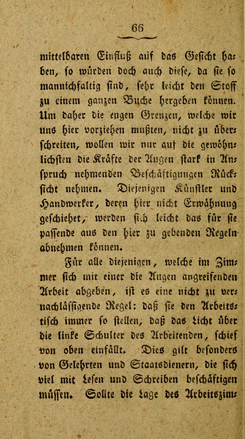 6Q mittelbaren Sinflug auf Das ©eficbt ba; ben, fo würben t)oc& auä) btefe, t>a fle fo mannigfaltig fiat?, fefjr leicbt ben (Stoff ju einem ganzen SSuc&e ^ergeb^n fönnen. Um baber fcte engen ©renken, welebe nur ttnö fcietr'ttorjie&en mußten, niebt jtt über* febreiten, wollen mir nur auf bie gewöhn? li<ftften Die Gräfte Der Äugen fbrf in Uns fprueb ne^meri^en .SJefcfcäfttgungen Kucfr ftc&t nehmen» ^Diejenigen ^ünftler unb Jpanbroerfer, Deren |jicr niefct ©rroabnung gefcbie&et/ werben ftj) leiebt bae für fle paffenbe aus Den ^ter §11 gebenben Kegeln- abnehmen fönnen. ; gür alle biejeniaen, tvelcbe im 3™*' mt jlcb mit einer Die Äugen angreifenben Arbeit abgeben/ ijl eö eine nicht *u tser; naebläffeenbe Kegel: baj? fle Den Arbeit tifcb immer fo pellen, Dag bat iict)t ober $ie (infe ©cbulter bes Ärbeitenben, febief #on oben einfaßt. 5Die6 gilt befonberö tton Oelebrten unb ©taatöbienern, tk fiel) ttiel mit iefen unb ©ebreiben befebäftigen mäfiem ©oüte Die iage De* 2hbettejim*