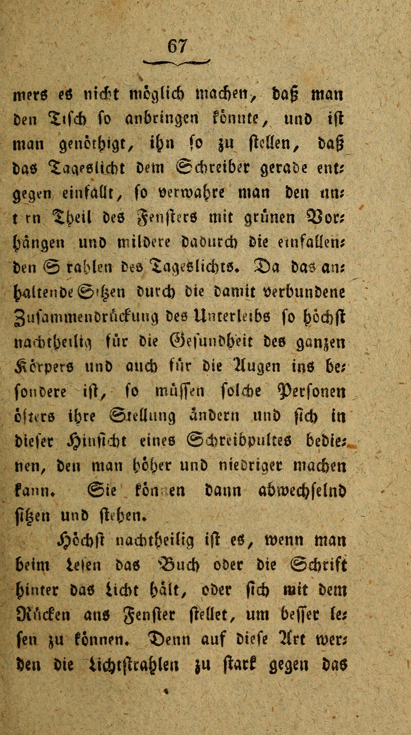 ttierö es mAt moglicb niacften, baf? man fc>en Xtfch fo anbringen fcnnte, unö tfl man genetzt, tfcn fo ju flcKen, ba£ fcaö ^aa^ltcbt Dem ©cbreiber gerade ent; gegen einfdüt, fo tterroafjre man ben tin; t rn %l)üi Des g?n)ler6 mit grünen 3Jor; fangen nnO milöere fcaöurch bte einfallen; fcen © rablen Des Sage&licbw* Sa fca^an; (>altenfce @?($en fcurd) Die Damit tferbunbene 3ufammenDrfi<£ung Des Unterleibs fo £cd}ft nacbtbetlM für bte @)efunD(>ett Des ganzen Körpers unb and) für Die Kucjen ins be; foufcere ift, fo muffen foI4)e ^erfonen oitvcs ibre Stellung änDern unö ftcb in tiefer, #*nßd)t eines ©dhrdbpultes btWt, nen, Den man bober unD nieDriaer niac&en fann* @ie fon en bann abn>ed)felnb jl£en unb ftifcen* #ed)ft nachteilig tfl cö, wenn man beim iejen Das Sud) ober Die @d>rift hinter Das Ücbt (>dlt, ober (ld) mit Dem Stnrfen ans genfter (Teilet, um bejjer (e* fen $u finnen* t)enn auf biefe Itu wer; ben bie lic&tfua^len }u ßarf gegen Das
