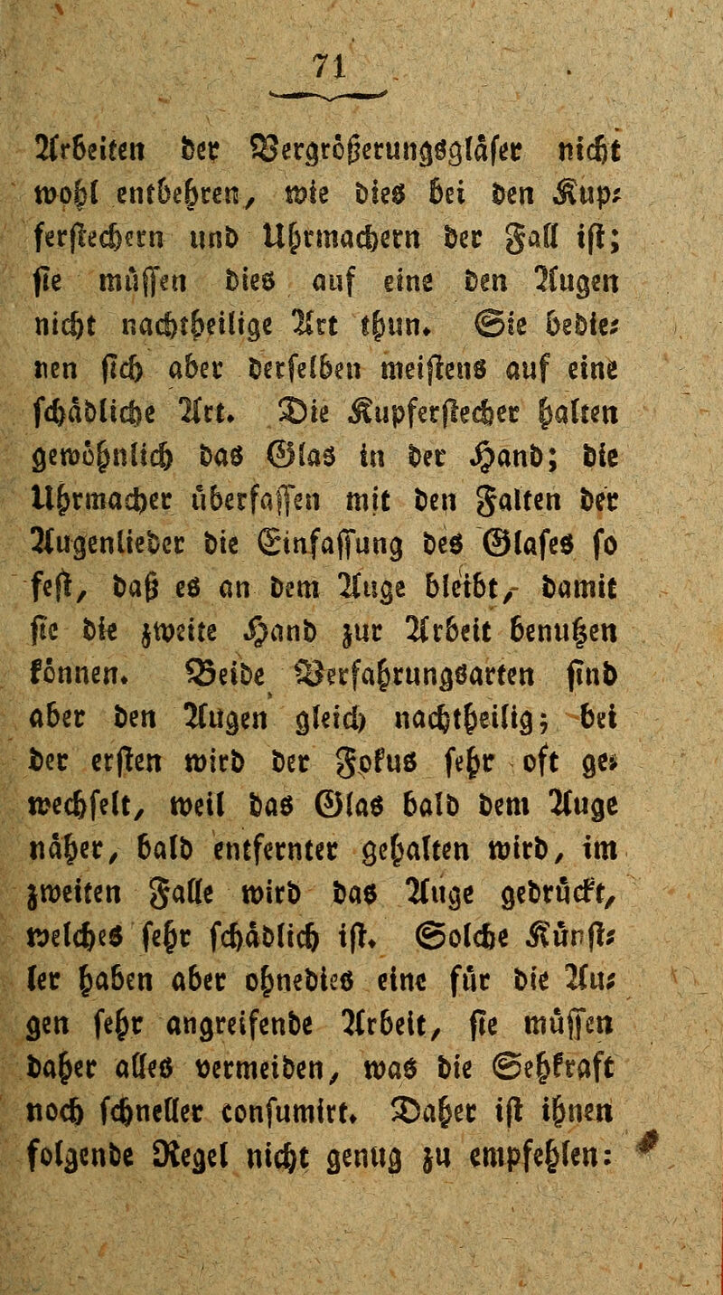 2frbeifen ber SJergrögerung^lafer ttic&t wp&l entbehren, wie Die£ Bei fcen Äup* ferjlec&ern unb U&rmac&ern bcr gaff ift; jle muffeti bieö auf eine ben 2fugen nid)t nachteilige 2*rt t&un, ©te bebic* tien fld> aber betfelben meijlens auf eine fc&a&lic&e lltu 2)ie Äupferflec&er fmltett gewü£nlid) t>aö ©las in ber $anb; öic it&rtnad)« öberfaflfen mit beu galten ber 2(ugenlieber bte (Sinfaffung be$ ©lafeö fo feft, bafj es an Dem 2lttge bleibt,- bamit ftc bk jtDeite $anb jur 2fc&eit benu^en fönnen» ^Seibe SJerfa&rungöarten ftub aber &en 2lügen gleid) nac&t&eüig; bei l>er erften wirb ber gpfuö fe^r oft ge» wec&felt, weil üas ©laö balb bem 2luge nä&er, balb entfernter gehalten wirb, im jweiten Satte wirb bat Singe gebrückt, welche* fe&t fcbablicb i% ©olc&e Äunfb ler fcaben aber o&nebieö eine für bk 2fu; gen fe&r angreifenbe 2(rbeit, fle muffen ba&er atteö wrmeiben, was t>te @e£fraft nod) fc&neller confumirt* 33a&er i(l i&nen folgenbc SXegel uic&t genug j« entpfeghti: