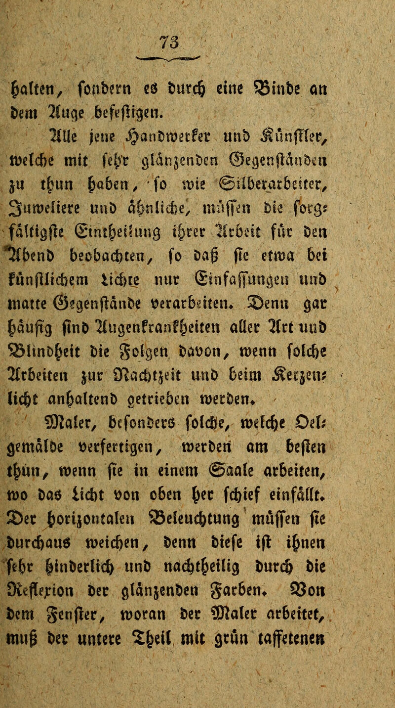 Ratten, fonbern e$ burcfr eine 55tnbe Ott bem 2Cuqe beifügen. Ulli jene Jjjanbroetfer un& Jlünfller, tt)e(cbe mit fe^r cjlänjenbcn ' ©egenjiänbe« &u tfun £aben, fo wie. ©überarbeitet, Juweliere unb d^nlicfce, muffen bk .fora,* fatfigfee Stntfjeüuncj i&rer Arbeit für Den *5(benb beobachten, fo öa§ jie etwa hü fiinflltcbem liebte nur Sinfaffuncjen unb matte ©ecjenfldnbe verarbeiten* SDenu ejae fcauftg jlnb 2(ugenfranf&eiten oder 3trt unb SSlinD^ett bie golgen bavon, wenn folebe Ittbntm jur 0tad)tjeit unb beim &erjen? liebt an^altenb getrieben werben* Sftaler, befonberö folcße, welche Def* jemalbe verfertigen, werben am bejlen tfjün, wenn fte in einem <&aak arbeiten, wo ba$ liebt von oben &er febief einfallt* JDec fcorijontalen SBeleucbtung muffen jte btircbauö weieben, benu biefe i(l i^nen febr |inberlid) unb nad)t£etlig burefr bie Diejtyion ber glänjenben garben* 9$oti bem genfer, woran ber SRalet atbäutf muß ber untere %^ül mit gttm taffetenen