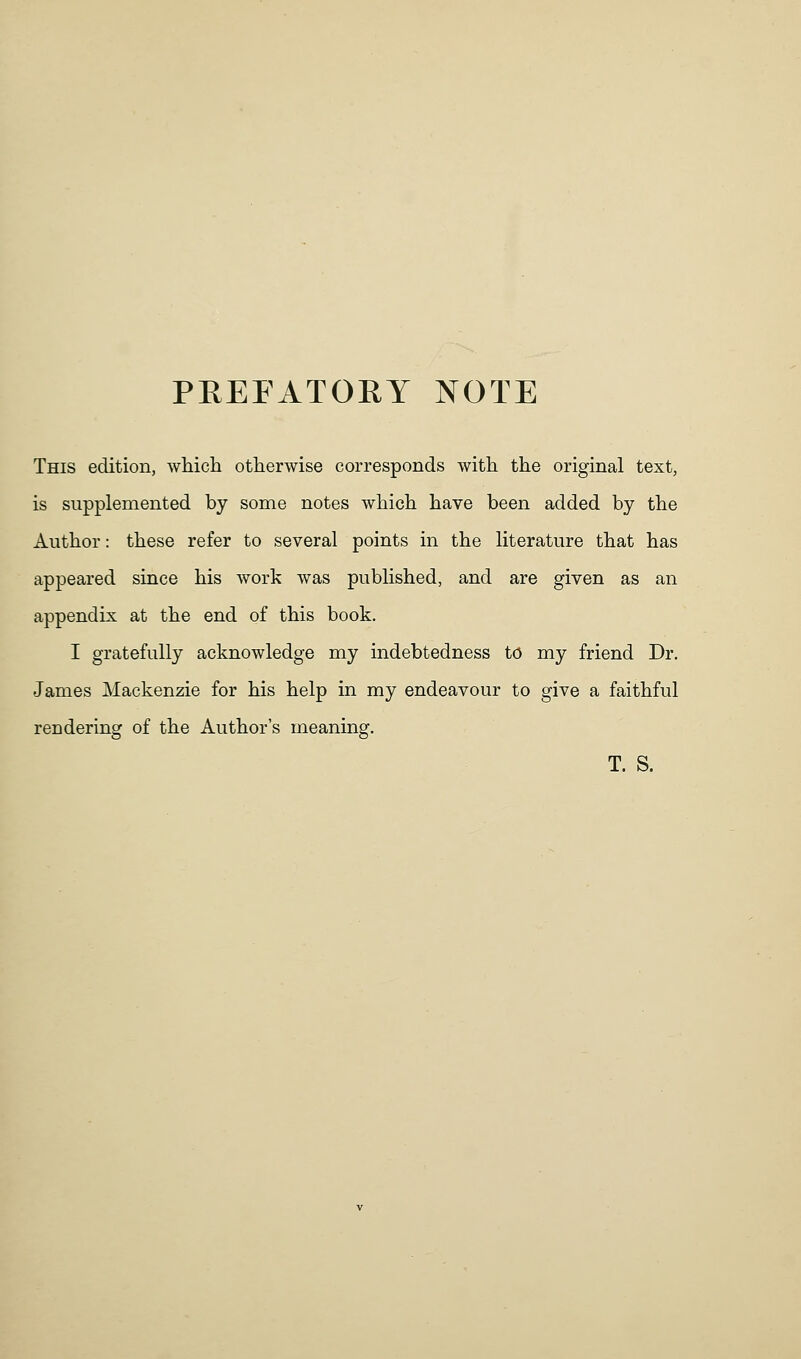 PREFATORY NOTE This edition, whicli otherwise corresponds with the original text, is supplemented by some notes which have been added by the Author: these refer to several points in the literature that has appeared since his work was published, and are given as an appendix at the end of this book. I gratefully acknowledge my indebtedness to my friend Dr. James Mackenzie for his help in my endeavour to give a faithful rendering of the Author's meaning. T. S.