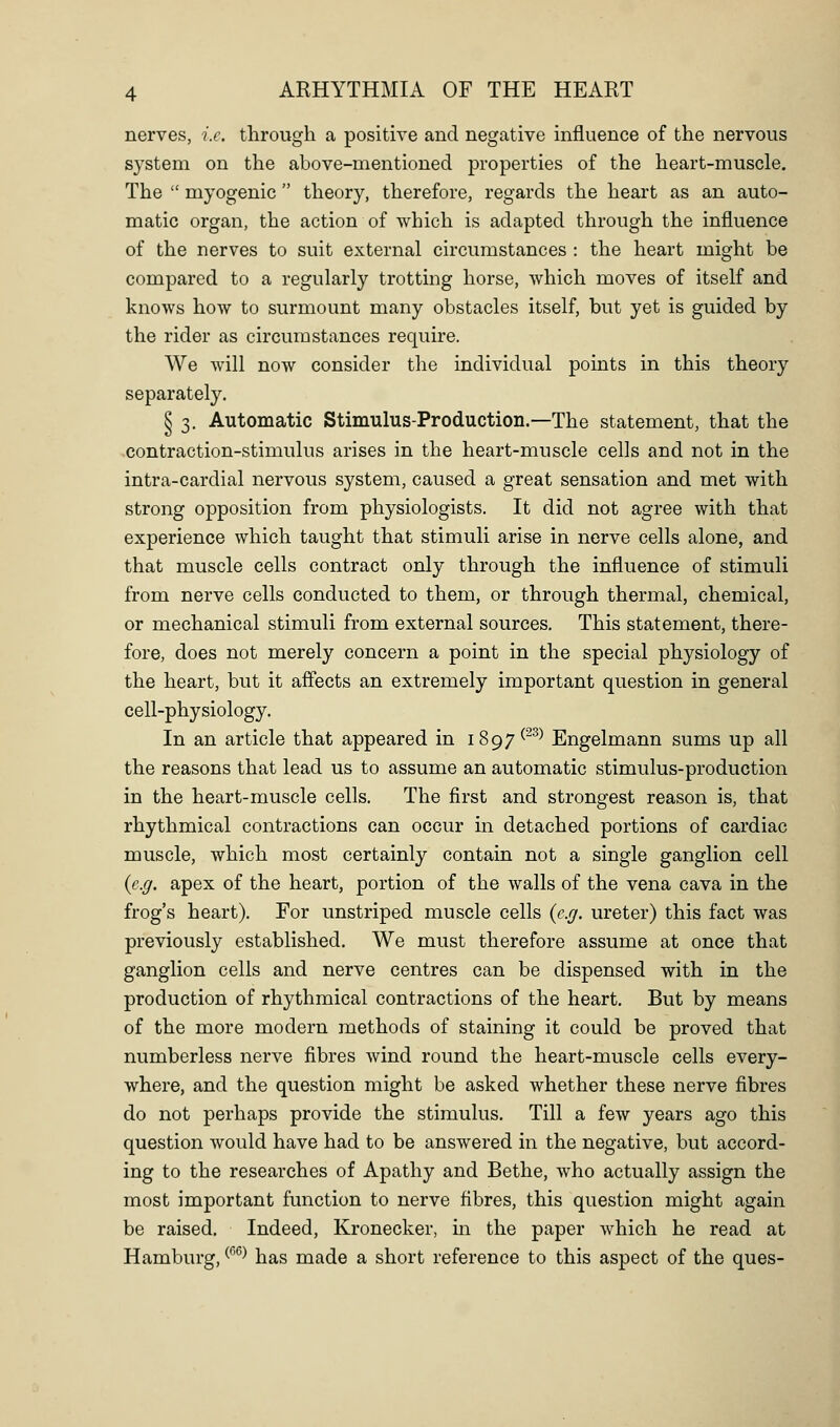 nerves, i.e. through a positive and negative influence of the nervous system on the above-mentioned properties of the heart-muscle. The  myogenic  theory, therefore, regards the heart as an auto- matic organ, the action of which is adapted through the influence of the nerves to suit external circumstances : the heart might be compared to a regularly trotting horse, which moves of itself and knows how to surmount many obstacles itself, but yet is guided by the rider as circumstances require. We will now consider the individual points in this theory separately. § 3. Automatic Stimulus-Production.—The statement, that the contraction-stimulus arises in the heart-muscle cells and not in the intra-cardial nervous system, caused a great sensation and met with strong opposition from physiologists. It did not agree with that experience which taught that stimuli arise in nerve cells alone, and that muscle cells contract only through the influence of stimuli from nerve cells conducted to them, or through thermal, chemical, or mechanical stimuli from external sources. This statement, there- fore, does not merely concern a point in the special physiology of the heart, but it affects an extremely important question in general cell-physiology. In an article that appeared in 1897^^^^ Engelmann sums up all the reasons that lead us to assume an automatic stimulus-production in the heart-muscle cells. The first and strongest reason is, that rhythmical contractions can occur in detached portions of cardiac muscle, which most certainly contain not a single ganglion cell {e.g. apex of the heart, portion of the walls of the vena cava in the frog's heart). For unstriped muscle cells (e.g. ureter) this fact was previously established. We must therefore assume at once that ganglion cells and nerve centres can be dispensed with in the production of rhythmical contractions of the heart. But by means of the more modern methods of staining it could be proved that numberless nerve fibres wind round the heart-muscle cells every- where, and the question might be asked whether these nerve fibres do not perhaps provide the stimulus. Till a few years ago this question would have had to be answered in the negative, but accord- ing to the researches of Apathy and Bethe, who actually assign the most important function to nerve fibres, this question might again be raised. Indeed, Kronecker, m the paper which he read at Hamburg, ^^^^ has made a short reference to this aspect of the ques-