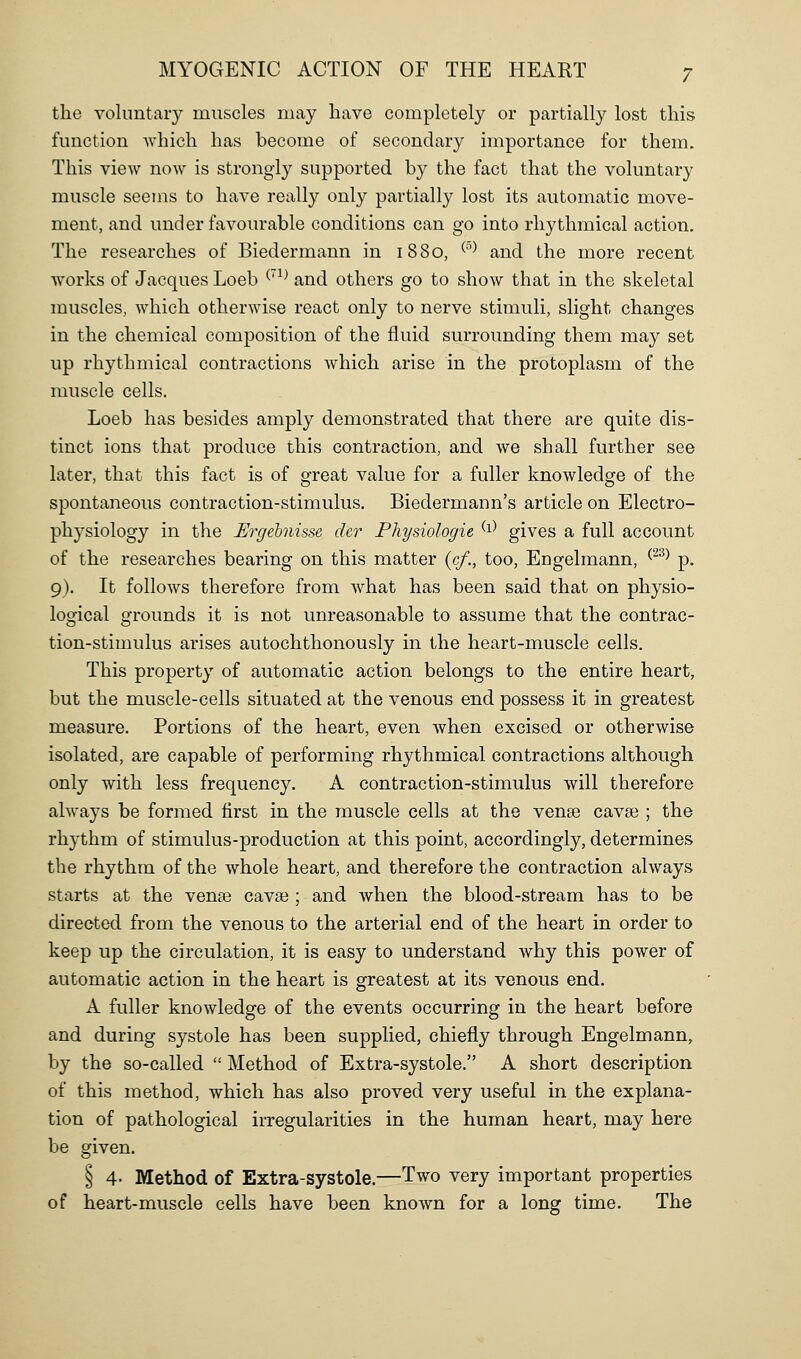 the volimtaiy muscles may have completely or partially lost this function which has become of secondary importance for them. This view now is strongly supported by the fact that the voluntary muscle seems to have really only partially lost its automatic move- ment, and under favourable conditions can go into rhythmical action. The researches of Biedermann in 1880, ^°^ and the more recent works of Jacques Loeb ^'^^ and others go to show that in the skeletal muscles, which otherwise react only to nerve stimuli, slight changes in the chemical composition of the fluid surrounding them may set up rhythmical contractions which arise in the protoplasm of the muscle cells. Loeb has besides amply demonstrated that there are quite dis- tinct ions that produce this contraction, and we shall further see later, that this fact is of great value for a fuller knowledge of the spontaneous contraction-stimulus. Biedermann's article on Electro- physiology in the Ergebnisse der Physiologie ^^^ gives a full account of the researches bearing on this matter (</., too, Engelmann, ^^^^ p. 9). It follows therefore from what has been said that on physio- logical grounds it is not unreasonable to assume that the contrac- tion-stimulus arises autochthonously in the heart-muscle cells. This property of automatic action belongs to the entire heart, but the muscle-cells situated at the venous end possess it in greatest measure. Portions of the heart, even when excised or otherwise isolated, are capable of performing rhythmical contractions although only with less frequency. A contraction-stimulus will therefore always be formed first in the muscle cells at the vense cavse ; the rhythm of stimulus-production at this point, accordingly, determines the rhythm of the whole heart, and therefore the contraction always starts at the vense cavse ; and when the blood-stream has to be directed from the venous to the arterial end of the heart in order to keep up the circulation, it is easy to understand why this power of automatic action in the heart is greatest at its venous end. A fuller knowledge of the events occurring in the heart before and during systole has been supplied, chiefly through Engelmann, by the so-called  Method of Extra-systole. A short description of this method, which has also proved very useful in the explana- tion of pathological irregularities in the human heart, may here be given. § 4- Method of Extra-systole.—Two very important properties of heart-muscle cells have been known for a long time. The