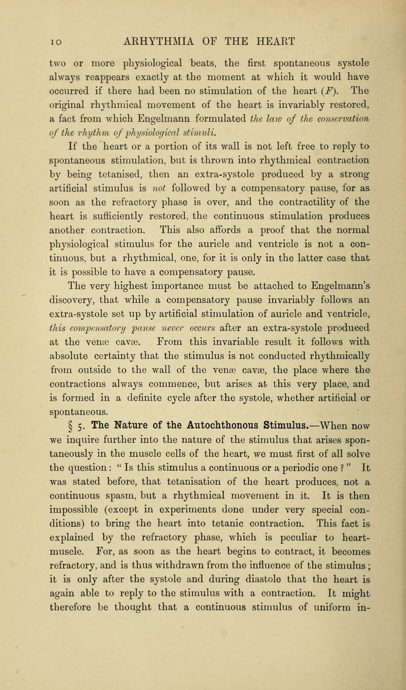 two or more physiological beats, the first spontaneous systole always reappears exactly at the moment at which it would have occurred if there had been no stimulation of the heart (F). The original rhythmical movement of the heart is invariably restored, a fact from which Engelmann formulated the law of the conservation of the rhythm of physiolofjical stimuli. If the heart or a portion of its wall is not left free to reply to spontaneous stimulation, but is thrown into rhythmical contraction by being tetanised, then an extra-systole produced by a strong artificial stimulus is not followed by a compensatory pause, for as soon as the refractory phase is over, and the contractility of the heart is sufficiently restored, the continuous stimulation produces another contraction. This also affords a proof that the normal physiological stimulus for the auricle and ventricle is not a con- tinuous, but a rhythmical, one, for it is only in the latter case that it is possible to have a compensatory pause. The very highest importance must be attached to Engelmann's discovery, that while a compensatory pause invariably follows an extra-systole set up by artificial stimulation of auricle and ventricle, this com'pcnsatory paiise never occurs after an extra-systole produced at the vena3 cav?e. From this invariable result it follows with absolute certainty that the stimulus is not conducted rhythmically from outside to the wall of the ven« cavse, the place where the contractions always commence, but arises at this very place, and is formed in a definite cycle after the systole, whether artificial or spontaneous. § 5. The Nature of the Autochthonous Stimulus.—When now we inquire further into the nature of the stimulus that arises spon- taneously in the muscle cells of the heart, we must first of all solve the question:  Is this stimulus a continuous or a periodic one ?  It was stated before, that tetanisation of the heart produces, not a continuous spasm, but a rhythmical movement in it. It is then impossible (except in experiments done under very special con- ditions) to bring the heart into tetanic contraction. This fact is explained by the refractory phase, which is peculiar to heart- muscle. For, as soon as the heart begins to contract, it becomes refractory, and is thus withdrawn from the influence of the stimulus; it is only after the systole and during diastole that the heart is again able to reply to the stimulus with a contraction. It might therefore be thought that a continuous stimulus of uniform in-