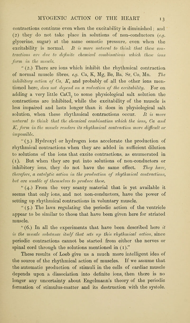 contractions continue even when the excitabihty is diminished ; and (2) they do not take phace in sokitions of non-conductors {e.g. glycerine, sugar) at the same osmotic pressure, even when the excitabihty is normal. It is more natural to think that these con- tractions are due to definite chemical comhinations ivhich these ions form in the muscle.  (2,) There are ions which inhibit the rhythmical contraction of normal muscle fibres, e.g. Ca, K, Mg, Be, Ba, Sr, Co, Mn. The inhihitory action of Ca, K, and, probably of all the other ions men- tioned here, docs not depend on a reduction of the excitability. For on adding a very little CaCl., to some physiological salt solution the contractions are inhibited, while the excitability of the muscle is less impaired and lasts longer than it does in physiological salt solution, when these rhythmical contractions occur. It is more natural to think that the chemical combination luhich the ions, Ca and K, form in the muscle renders its rhythmical contraction more difficult or impossible. (3.) Hydroxyl or hydrogen ions accelerate the production of rhythmical contractions when they are added in sufficient dilution to solutions of the ions that excite contractions, as enumerated in (i). But when they are put into solutions of non-conductors or inhibitory ions, they do not have the same effect. They have, therefore, a catcdytic action in the production of rhythmical contractions, hut are unable of themselves to produce these.  (4.) From the very scanty material that is yet available it seems that only ions, and not non-conductors, have the power of setting up rhythmical contractions in voluntary muscle.  (5.) The laws regulating the periodic action of the ventricle appear to be similar to those that have been given here for striated muscle.  (6.) In all the experiments that have been described here it is the muscle substance itself that sets up this rhythmical action, since periodic contractions cannot be started from either the nerves or spinal cord through the solutions mentioned in (i). These results of Loeb give us a much more intelligent idea of the source of the rhythmical action of muscles. If we assume that the automatic production of stimuli in the cells of cardiac muscle depends upon a dissociation into definite ions, then there is no longer any uncertainty about Engelmann's theory of the periodic formation of stimulus-matter and its destruction with the systole.