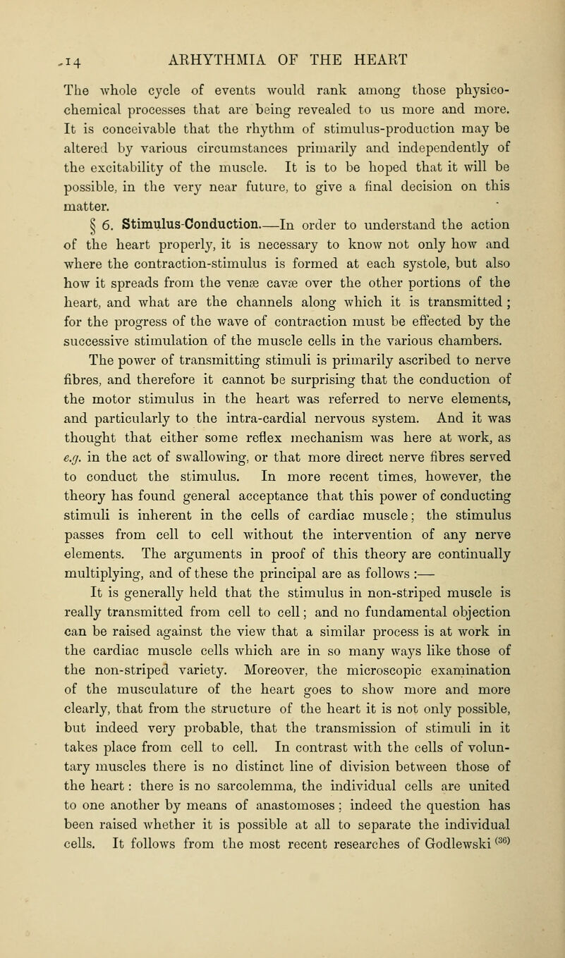 The whole cycle of events would rank among those physico- chemical processes that are being revealed to us more and more. It is conceivable that the rhythm of stimulus-production may be altered by various circumstances primarily and independently of the excitability of the muscle. It is to be hoped that it will be possible, in the very near future, to give a final decision on this matter. ^ 6. Stimulus-Conduction—In order to understand tbe action of the heart properly, it is necessary to know not only how and where tbe contraction-stimulus is formed at each systole, but also how it spreads from the venae cavse over the other portions of the heart, and what are the channels along which it is transmitted ; for the progress of the wave of contraction must be effected by the successive stimulation of the muscle cells in the various chambers. The power of transmitting stimuli is primarily ascribed to nerve fibres, and therefore it cannot be surprising that the conduction of the motor stimulus in the heart was referred to nerve elements, and particularly to the intra-cardial nervous system. And it was thought that either some reflex mechanism was here at work, as e.g. in the act of swallowing, or that more direct nerve fibres served to conduct the stimulus. In more recent times, however, the theory has found general acceptance that this power of conducting stimuli is inherent in the cells of cardiac muscle; the stimulus passes from cell to cell without the intervention of any nerve elements. The arguments in proof of this theory are continually multiplying, a,nd of these the principal are as follows :— It is generally held that the stimulus in non-striped muscle is really transmitted from cell to cell; and no fundamental objection can be raised against the view that a similar process is at work in the cardiac muscle cells which are in so many ways like those of the non-striped variety. Moreover, the microscopic examination of the musculature of the heart sfoes to show more and more clearly, that from the structure of the heart it is not only possible, but indeed very probable, that the transmission of stimuli in it takes place from cell to cell. In contrast with the cells of volun- tary muscles there is no distinct line of division between those of the heart: there is no sarcolemma, the individual cells are united to one another by means of anastomoses ; indeed the question has been raised whether it is possible at all to separate the individual cells. It follows from the most recent researches of Godlewski ^^^^