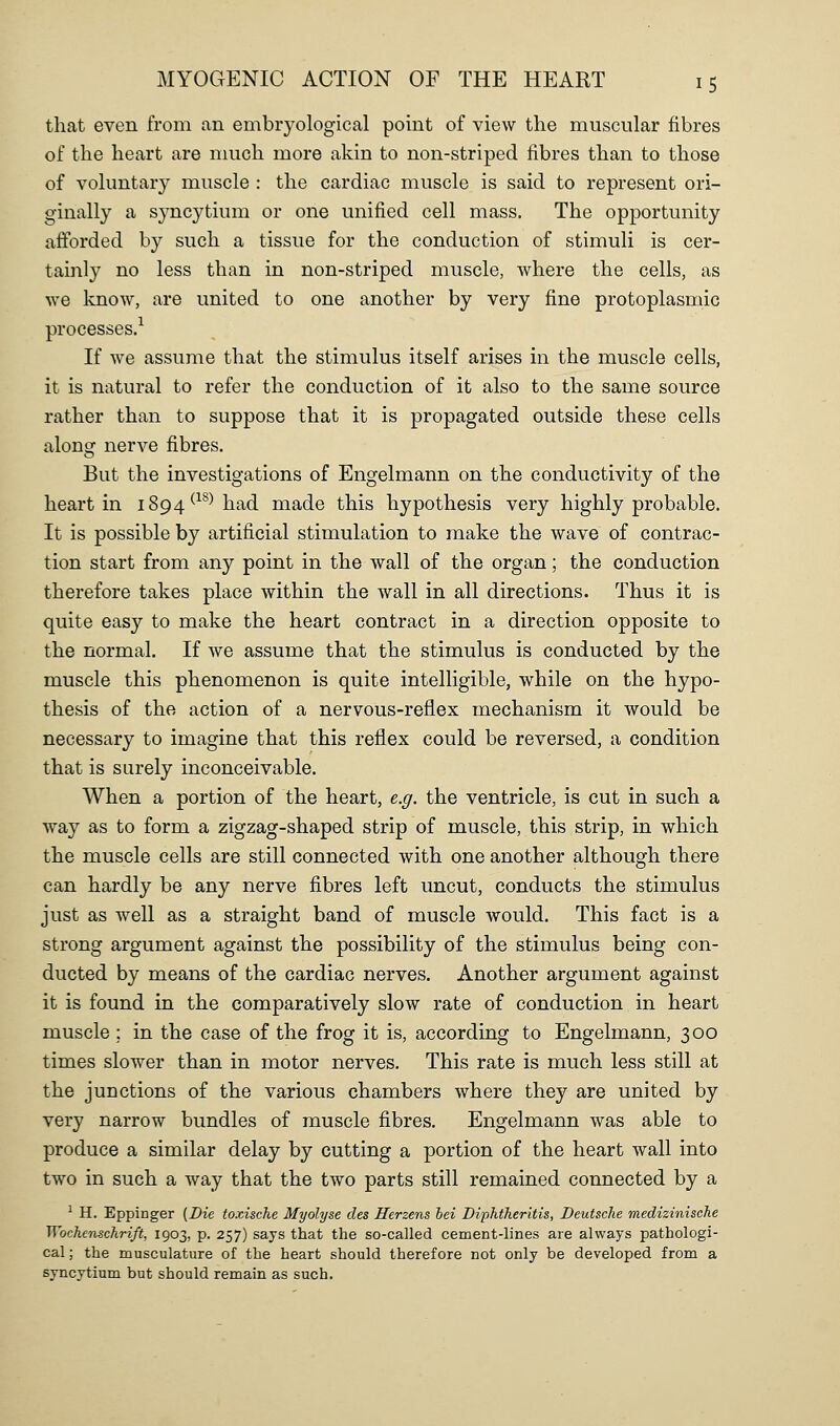 that even from an embryological point of view the muscular fibres of the heart are much more akin to non-striped fibres than to those of vohmtary muscle : the cardiac muscle is said to represent ori- ginally a syncytium or one unified cell mass. The opportunity afforded by such a tissue for the conduction of stimuli is cer- tainly no less than in non-striped muscle, where the cells, as we know, are united to one another by very fine protoplasmic processes.^ If we assume that the stimulus itself arises in the muscle cells, it is natural to refer the conduction of it also to the same source rather than to suppose that it is propagated outside these cells along nerve fibres. But the investigations of Engelmann on the conductivity of the heart in 1894^^^^ had made this hypothesis very highly probable. It is possible by artificial stimulation to make the wave of contrac- tion start from any point in the wall of the organ; the conduction therefore takes place within the wall in all directions. Thus it is quite easy to make the heart contract in a direction opposite to the normal. If we assume that the stimulus is conducted by the muscle this phenomenon is quite intelligible, while on the hypo- thesis of the action of a nervous-reflex mechanism it would be necessary to imagine that this reflex could be reversed, a condition that is surely inconceivable. When a portion of the heart, e.g. the ventricle, is cut in such a way as to form a zigzag-shaped strip of muscle, this strip, in which the muscle cells are still connected with one another although there can hardly be any nerve fibres left uncut, conducts the stimulus just as well as a straight band of muscle would. This fact is a strong argument against the possibility of the stimulus being con- ducted by means of the cardiac nerves. Another argument against it is found in the comparatively slow rate of conduction in heart muscle ; in the case of the frog it is, according to Engelmann, 300 times slower than in motor nerves. This rate is much less still at the junctions of the various chambers where they are united by very narrow bundles of muscle fibres. Engelmann was able to produce a similar delay by cutting a portion of the heart wall into two in such a way that the two parts still remained connected by a ^ H. Eppinger (Die toxische Myolyse des Herzens iei Diphtheritis, Deutsche medizinische Wochenschrift, 1903, p. 257) says that the so-called cement-lines are always pathologi- cal ; the musculature of the heart should therefore not only be developed from a syncytium but should remain as such.