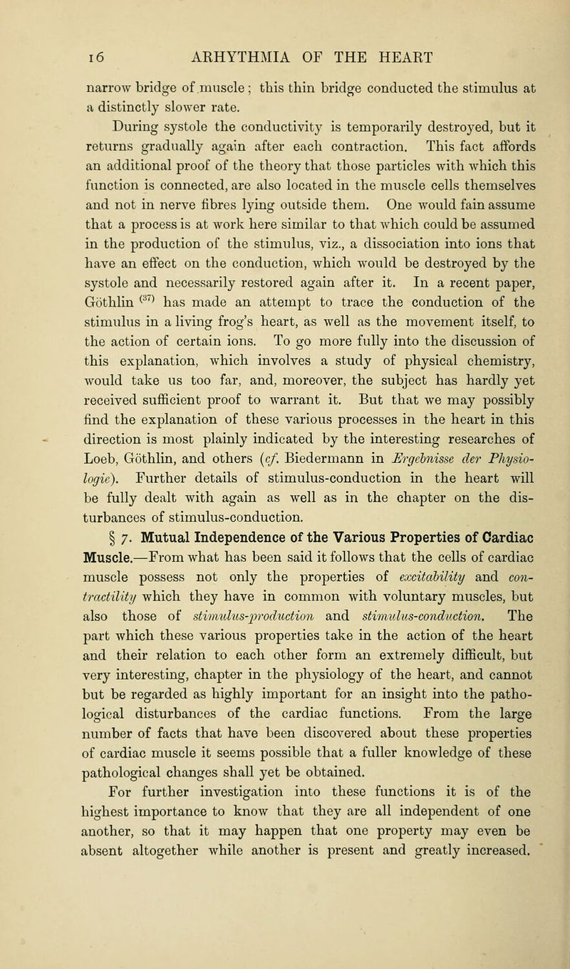 narrow bridge of muscle ; tliis thin bridge conducted the stimulus at a distinctly slower rate. During systole the conductivity is temporarily destroyed, but it returns gradually again after each contraction. This fact affords an additional proof of the theory that those particles with which this function is connected, are also located in the muscle cells themselves and not in nerve fibres lying outside them. One would fain assume that a process is at work here similar to that which could be assumed in the production of the stimulus, viz., a dissociation into ions that have an effect on the conduction, which would be destroyed by the systole and necessarily restored again after it. In a recent paper, Gothlin ^^^^ has made an attempt to trace the conduction of the stimulus in a living frog's heart, as well as the movement itself, to the action of certain ions. To go more fully into the discussion of this explanation, which involves a study of physical chemistry, would take us too far, and, moreover, the subject has hardly yet received sufficient proof to warrant it. But that we may possibly find the explanation of these various processes in the heart in this direction is most plainly indicated by the interesting researches of Loeb, Gothlin, and others (c/. Biedermann in Ergehnisse der Physio- logie). Further details of stimulus-conduction in the heart will be fully dealt with again as well as in the chapter on the dis- turbances of stimulus-conduction. I 7. Mutual Independence of the Various Properties of Cardiac Muscle.—From what has been said it follows that the cells of cardiac muscle possess not only the properties of excitahility and con- tractility which they have in common with voluntary muscles, but also those of stimulus-production and stirtiulus-conduction. The part which these various properties take in the action of the heart and their relation to each other form an extremely difficult, but very interesting, chapter in the physiology of the heart, and cannot but be regarded as highly important for an insight into the patho- logical disturbances of the cardiac functions. From the large number of facts that have been discovered about these properties of cardiac muscle it seems possible that a fuller knowledge of these pathological changes shall yet be obtained. For further investigation into these functions it is of the highest importance to know that they are all independent of one another, so that it may happen that one property may even be absent altogether while another is present and greatly increased.