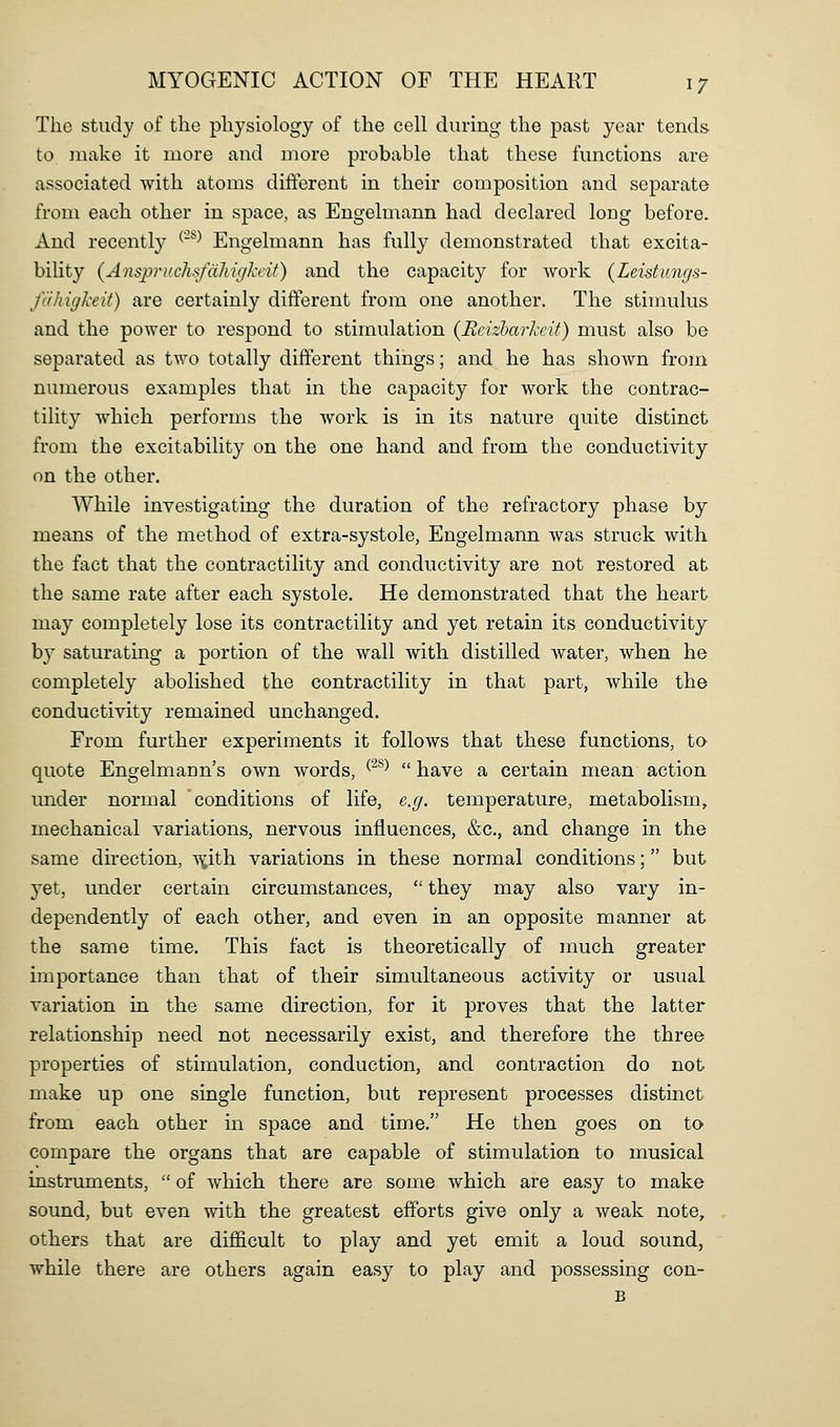 The study of the physiology of the cell during the past year tends to make it more and more probable that these functions are associated with atoms difterent in their composition and separate from each other in space, as Engelmann had declared long before. And recently ^'^^ Engelmann has fully demonstrated that excita- bility {Anspruchsfdliigkcit) and the capacity for Avork (Leistungs- fdliiglxeit) are certainly different from one another. The stimulus and the power to respond to stimulation {Eeizbarheit) must also be separated as two totally different things; and he has shown from numerous examples that in the capacity for work the contrac- tility which performs the work is in its nature quite distinct from the excitability on the one hand and from the conductivity on the other. While investigating the duration of the refractory phase by means of the method of extra-systole, Engelmann was struck with the fact that the contractility and conductivity are not restored at the same rate after each systole. He demonstrated that the heart may completely lose its contractility and yet retain its conductivity by saturating a portion of the wall with distilled water, when he completely abolished the contractility in that part, while the conductivity remained unchanged. From further experiments it follows that these functions, tO' quote Engelmann's own Avords, ^^^^  have a certain mean action under normal conditions of life, e.g. temperature, metabolism, mechanical variations, nervous influences, &c., and change in the same direction, \^ith variations in these normal conditions; but yet, under certain circumstances,  they may also vary in- dependently of each other, and even in an opposite manner at the same time. This fact is theoretically of much greater importance than that of their simultaneous activity or usual variation in the same direction, for it proves that the latter relationship need not necessarily exist, and therefore the three properties of stimulation, conduction, and contraction do not make up one single function, but represent processes distinct from each other in space and time. He then goes on to compare the organs that are capable of stimulation to musical instruments,  of which there are some which are easy to make sound, but even with the greatest efforts give only a weak note, others that are difficult to play and yet emit a loud sound, while there are others again easy to play and possessing con- B