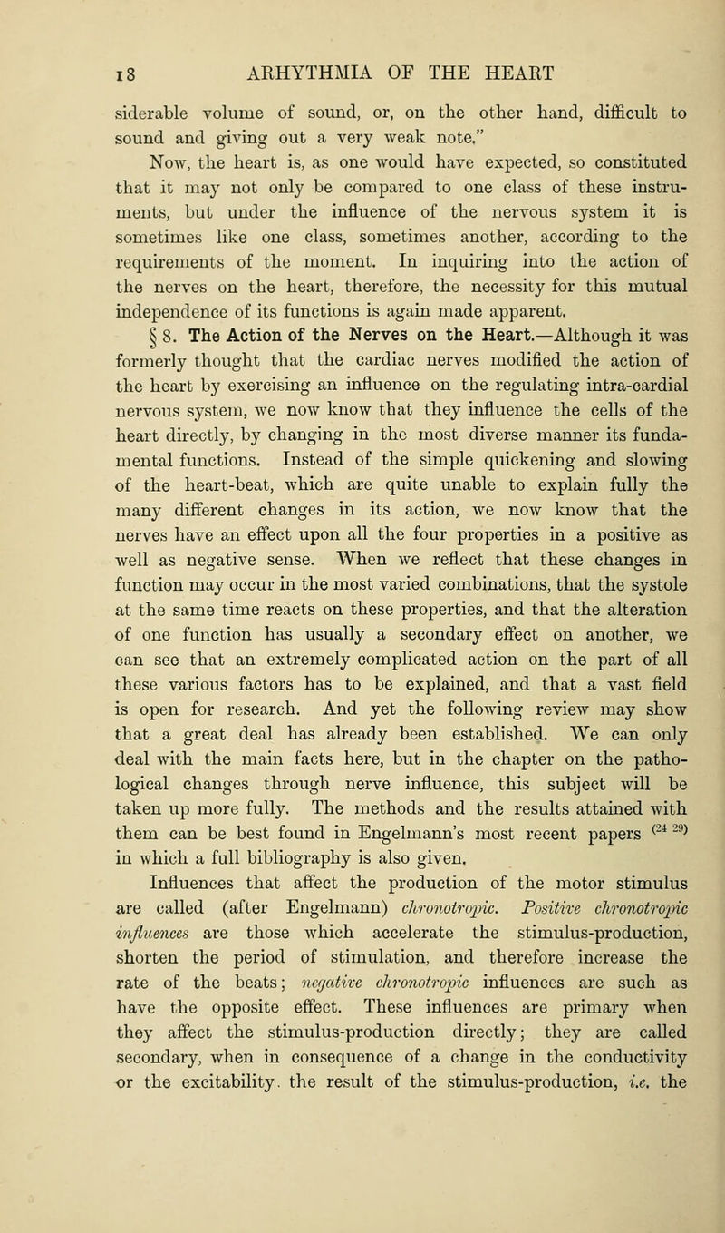 siderable volume of sound, or, on the other hand, difficult to sound and giving out a very weak note. Now, the heart is, as one would have expected, so constituted that it may not only be compared to one class of these instru- ments, but under the influence of the nervous system it is sometimes like one class, sometimes another, according to the requirements of the moment. In inquiring into the action of the nerves on the heart, therefore, the necessity for this mutual independence of its functions is again made apparent. § 8. The Action of the Nerves on the Heart.—Although it was formerly thought that the cardiac nerves modified the action of the heart by exercising an influence on the regulating intra-cardial nervous system, we now know that they influence the cells of the heart directly, by changing in the most diverse manner its funda- mental functions. Instead of the simple quickening and slowing of the heart-beat, which are quite unable to explain fully the many difl'erent changes in its action, we now know that the nerves have an effect upon all the four properties in a positive as well as negative sense. When we reflect that these changes in function may occur in the most varied combinations, that the systole at the same time reacts on these properties, and that the alteration of one function has usually a secondary effect on another, we can see that an extremely complicated action on the part of all these various factors has to be explained, and that a vast field is open for research. And yet the following review may show that a great deal has already been established. We can only deal with the main facts here, but in the chapter on the patho- logical changes through nerve influence, this subject will be taken up more fully. The methods and the results attained with them can be best found in Engelmann's most recent papers ^^^ ^^^ in which a full bibliography is also given. Influences that aftect the production of the motor stimulus are called (after Engelmann) chronotrojnc. Positive chronotroinc influences are those which accelerate the stimulus-production, shorten the period of stimulation, and therefore increase the rate of the beats; negative chro7iotropic influences are such as have the opposite effect. These influences are primary when they affect the stimulus-production directly; they are called secondary, when in consequence of a change in the conductivity or the excitability, the result of the stimulus-production, i.e. the