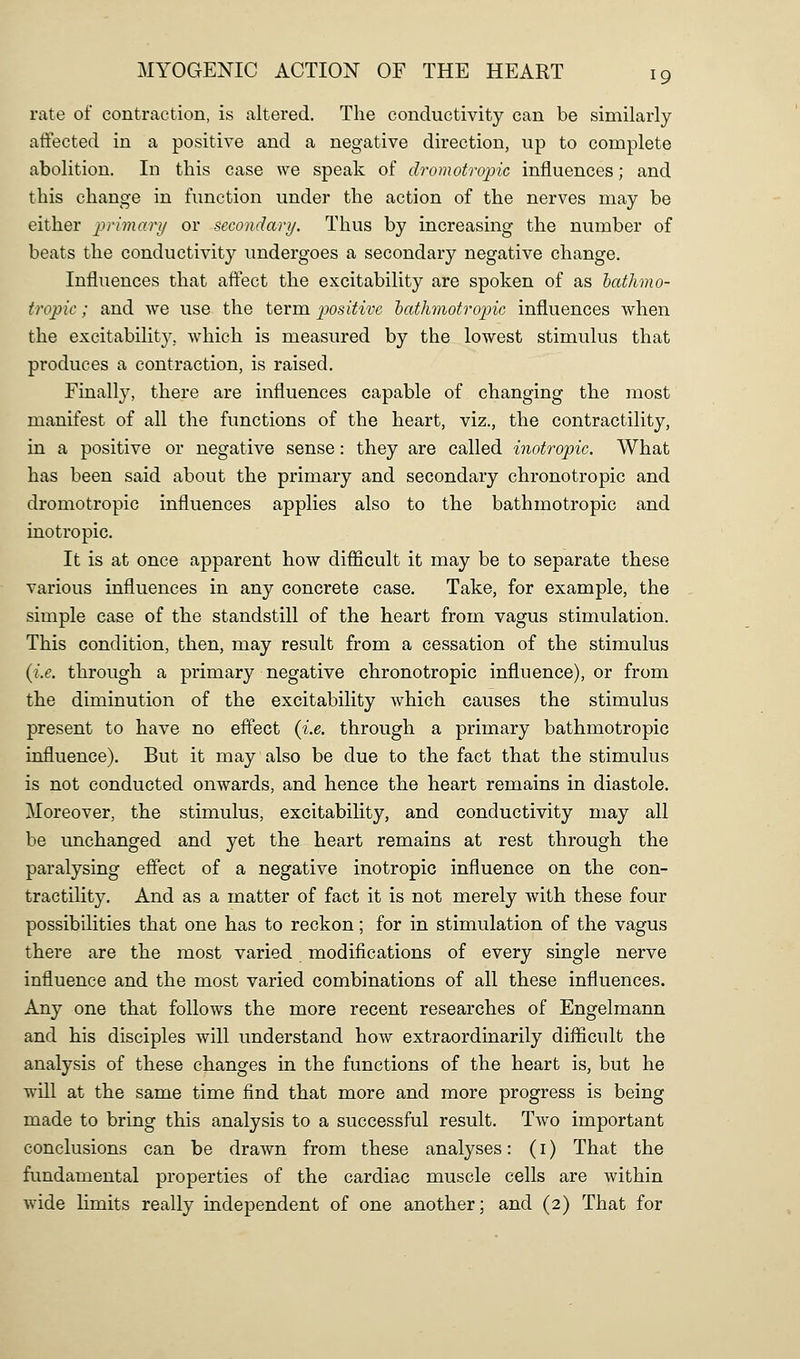 rate of contraction, is altered. The conductivity can be similarly affected in a positive and a negative direction, up to complete abolition. In this case we speak of dromotropic influences; and this change in function under the action of the nerves may be either /^r/??!^?-// or secondary. Thus by increasing the number of beats the conductivity undergoes a secondary negative change. Influences that affect the excitability are spoken of as bathmo- tropic; and we use the term positive hathmotropic influences when the excitability, which is measured by the lowest stimulus that produces a contraction, is raised. Finally, there are influences capable of changing the most manifest of all the functions of the heart, viz., the contractility, in a positive or negative sense: they are called inotropic. What has been said about the primary and secondary chronotropic and dromotropic influences applies also to the hathmotropic and inotropic. It is at once apparent how difficult it may be to separate these various influences in any concrete case. Take, for example, the simple case of the standstill of the heart from vagus stimulation. This condition, then, may result from a cessation of the stimulus {i.e. through a primary negative chronotropic influence), or from the diminution of the excitability which causes the stimulus present to have no effect {i.e. through a primary hathmotropic influence). But it may also be due to the fact that the stimulus is not conducted onwards, and hence the heart remains in diastole. Moreover, the stimulus, excitability, and conductivity may all be unchanged and yet the heart remains at rest through the paralysing effect of a negative inotropic influence on the con- tractility. And as a matter of fact it is not merely with these four possibilities that one has to reckon; for in stimulation of the vagus there are the most varied modifications of every single nerve influence and the most varied combinations of all these influences. Any one that follows the more recent researches of Engelmann and his disciples will understand how extraordinarily difficult the analysis of these changes in the functions of the heart is, but he will at the same time find that more and more progress is being made to bring this analysis to a successful result. Two important conclusions can be drawn from these analyses: (i) That the fundamental properties of the cardiac muscle cells are within wide limits really independent of one another; and (2) That for