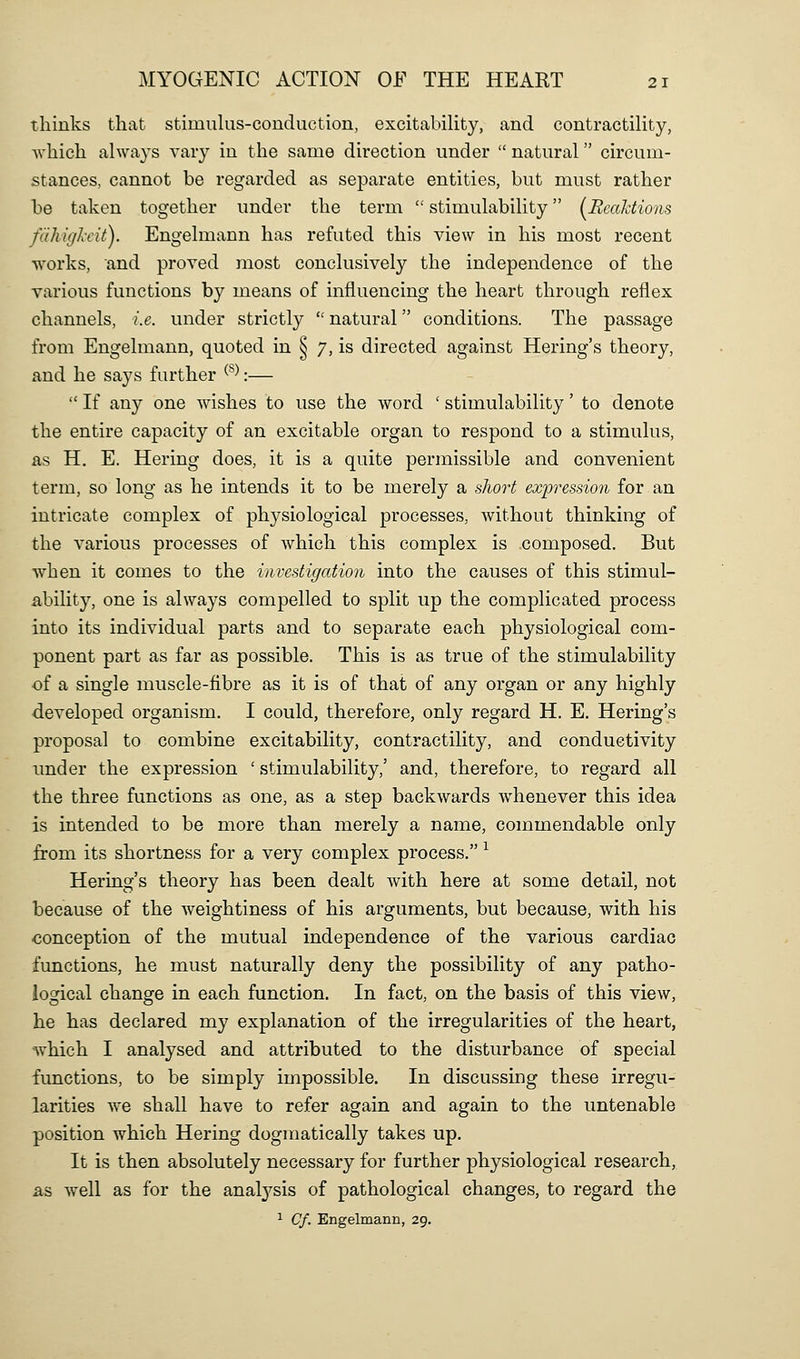 thinks that stimulus-conduction, excitability, and contractility, Avhich always vary in the same direction under  natural circum- stances, cannot be regarded as separate entities, but must rather be taken together under the term  stimulability {^Reaktions fdhigl-cit). Engelmann has refuted this view in his most recent works, and proved most conclusively the independence of the various functions by means of influencing the heart through reflex channels, i.e. under strictly  natural conditions. The passage from Engelmann, quoted in § 7, is directed against Hering's theory, and he says further ^^^:—  If any one wishes to use the word ' stimulability' to denote the entire capacity of an excitable organ to respond to a stimulus, as H. E. Hering does, it is a quite permissible and convenient term, so long as he intends it to be merely a sliort expression for an intricate complex of physiological processes, without thinking of the various processes of which this complex is composed. But w^hen it comes to the investigation into the causes of this stimul- ability, one is always compelled to split up the complicated process into its individual parts and to separate each physiological com- ponent part as far as possible. This is as true of the stimulability •of a single muscle-fibre as it is of that of any organ or any highly developed organism. I could, therefore, only regard H. E. Hering's proposal to combine excitability, contractility, and conductivity under the expression ' stimulability,' and, therefore, to regard all the three functions as one, as a step backwards Avhenever this idea is intended to be more than merely a name, commendable only from its shortness for a very complex process. ^ Hering's theory has been dealt with here at some detail, not because of the weightiness of his arguments, but because, with his conception of the mutual independence of the various cardiac functions, he must naturally deny the possibility of any patho- logical change in each function. In fact, on the basis of this view, he has declared my explanation of the irregularities of the heart, ■which I analysed and attributed to the disturbance of special functions, to be simply impossible. In discussing these irregu- larities we shall have to refer again and again to the untenable position which Hering dogmatically takes up. It is then absolutely necessary for further physiological research, as well as for the analj^sis of pathological changes, to regard the ^ Cf. Engelmann, 29.