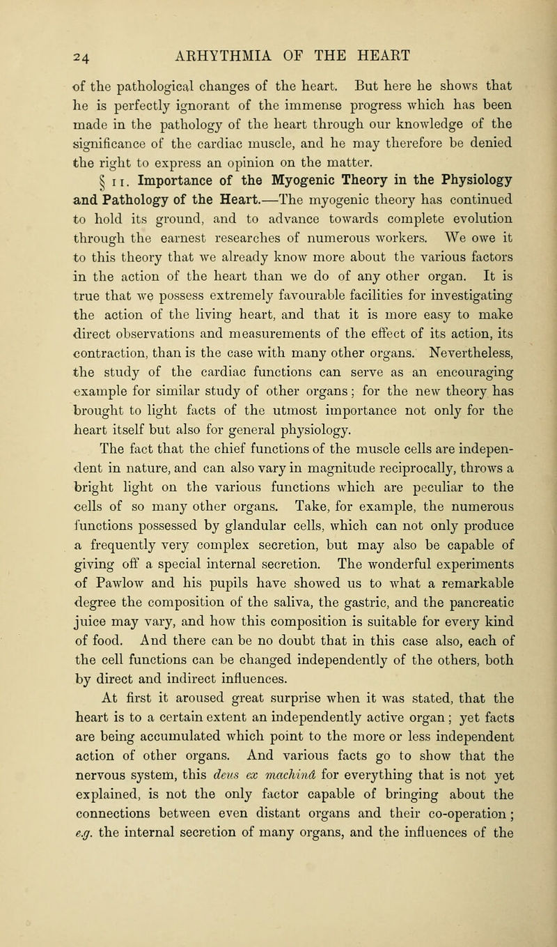 of tlie pathological changes of the heart. But here he shows that he is perfectly ignorant of the immense progress which has been made in the pathology of the heart through our knowledge of the significance of the cardiac muscle, and he may therefore be denied the right to express an opinion on the matter. ^11. Importance of the Myogenic Theory in the Physiology and Pathology of the Heart.—The myogenic theory has continued to hold its ground, and to advance towards complete evolution through the earnest researches of numerous workers. We owe it to this theory that we already know more about the various factors in the action of the heart than we do of any other organ. It is true that we possess extremely favourable facilities for investigating the action of the living heart, and that it is more easy to make direct observations and measurements of the effect of its action, its contraction, than is the case with many other organs. Nevertheless, the study of the cardiac functions can serve as an encouraging example for similar study of other organs; for the new theory has brought to light facts of the utmost importance not only for the heart itself but also for general physiology. The fact that the chief functions of the muscle cells are indepen- dent in nature, and can also vary in magnitude reciprocally, throws a bright light on the various functions which are peculiar to the cells of so many other organs. Take, for example, the numerous functions possessed by glandular cells, which can not only produce a frequently very complex secretion, but may also be capable of giving off a special internal secretion. The wonderful experiments of Pawlow and his pupils have showed us to what a remarkable degree the composition of the saliva, the gastric, and the pancreatic juice may vary, and how this composition is suitable for every kind of food. And there can be no doubt that in this case also, each of the cell functions can be changed independently of the others, both by direct and indirect influences. At first it aroused great surprise when it was stated, that the heart is to a certain extent an independently active organ; yet facts are being accumulated which point to the more or less independent action of other organs. And various facts go to show that the nervous system, this deus ex machind for everything that is not yet explained, is not the only factor capable of bringing about the connections between even distant organs and their co-operation ; e.g. the internal secretion of many organs, and the influences of the