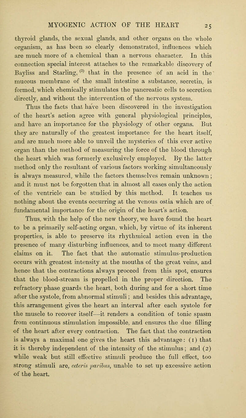thyroid glands, tlie sexual glands, and other organs on the whole organism, as has been so clearly demonstrated, influences which are much more of a chemical than a nervous character. In this connection special interest attaches to the remarkable discovery of Bayliss and Starling, ^^^ that in the presence of an acid in the' mucous membrane of the small intestine a substance, secretin, is formed, which chemically stimulates the pancreatic cells to secretion directly, and without the intervention of the nervous system. Thus the facts that have been discovered in the investigation of the heart's action agree with general physiological principles, and have an importance for the physiology of other organs. But they are naturally of the greatest importance for the heart itself, and are much more able to unveil the mysteries of this ever active organ than the method of measuring the force of the blood through the heart which was formerly exclusively employed. By the latter method only the resultant of various factors working simultaneously is always measured, while the factors themselves remain unknown; and it must not be forgotten that in almost all cases only the action of the ventricle can be studied by this method. It teaches us nothing about the events occurring at the venous ostia which are of fundamental importance for the origin of the heart's action. Thus, with the help of the new theory, we have found the heart to be a primaril}'' self-acting organ, which, by virtue of its inherent properties, is able to preserve its rhythmical action even in the presence of many disturbing influences, and to meet many different claims on it. The fact that the automatic stimulus-production occurs with greatest intensity at the mouths of the great veins, and hence that tbe contractions always proceed from this spot, ensures that the blood-stream is propelled in the proper direction. The refractory phase guards the heart, both during and for a short time after the systole, from abnormal stimuli; and besides this advantage, this arrangement gives the heart an interval after each systole for the muscle to recover itself—it renders a condition of tonic spasm from continuous stimulation impossible, and ensures the due filling of the heart after every contraction. The fact that the contraction is always a maximal one gives the heart this advantage: (i) that it is thereby independent of the intensity of the stimulus; and (2) while weak but still effective stimuli produce the full effect, too strong stimuli are, ceteris imrihus, unable to set up excessive action of the heart.