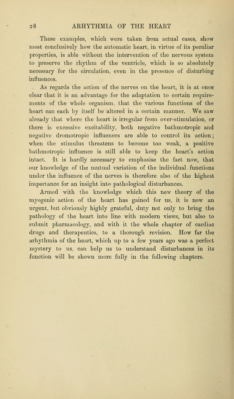 These examples, whicli were taken from actual cases, show most conclusively how the automatic heart, in virtue of its peculiar properties, is able without the intervention of the nervous system to preserve the rhythm of the ventricle^ which is so absolutely necessary for the circulation, even in the presence of disturbing influences. As regards the action of the nerves on the heart, it is at once clear that it is an advantage for the adaptation to certain require- ments of the whole organism, that the various functions of the heart can each by itself be altered in a certain manner. We saw already that where the heart is irregular from over-stimulation, or there is excessive excitability, both negative bathmotropic and negative dromotropic influences are able to control its action; when the stimulus threatens to become too weak, a positive bathmotropic influence is still able to keep the heart's action intact. It is hardly necessary to emphasise the fact now, that our knowledge of the mutual variation of the individual functions under the influence of the nerves is therefore also of the highest importance for an insight into pathological disturbances. Armed with the knowledge which this new theory of the myogenic action of the heart has gained for us, it is now an urgent, but obviously highly grateful, duty not only to bring the pathology of the heart into line with modern views, but also to submit pharmacology, and with it the whole chapter of cardiac drugs and therapeutics, to a thorough revision. How far the arhythmia of the heart, which up to a few years ago was a perfect mystery to us, can help us to understand disturbances in its function will be shown more fully in the following chapters.