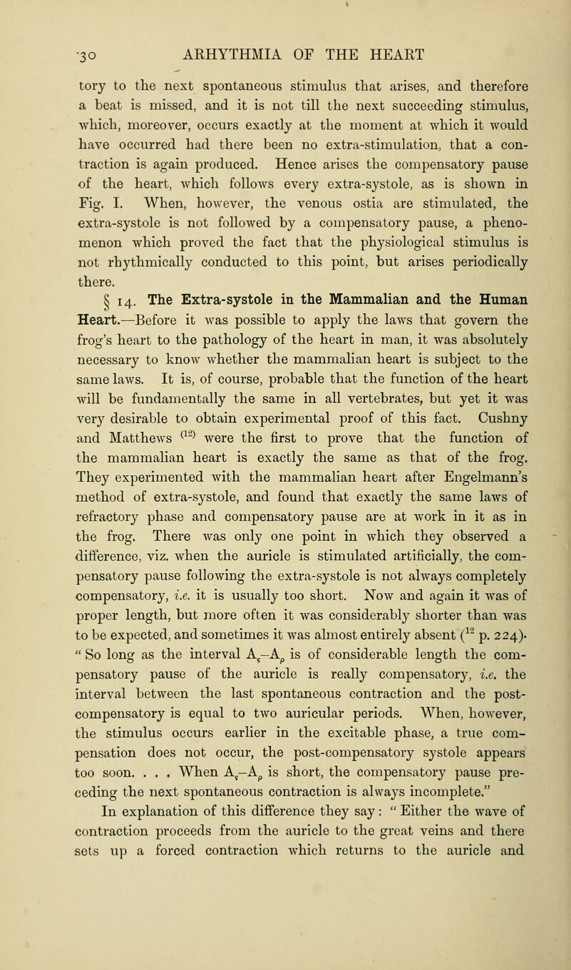 tory to the next spontaneous stimulus that arises, and therefore a beat is missed, and it is not till the next succeeding stimulus, which, moreover, occurs exactly at the moment at which it would have occurred had there been no extra-stimulation, that a con- traction is again produced. Hence arises the compensatory pause of the heart, which follows every extra-systole, as is shown in Fig. I. When, however, the venous ostia are stimulated, the extra-systole is not followed by a compensatory pause, a pheno- menon which proved the fact that the physiological stimulus is not rhythmically conducted to this point, but arises periodically there. § 14. The Extra-systole in the Mammalian and the Human Heart.—Before it was possible to apply the laws that govern the frog's heart to the pathology of the heart in man, it was absolutely necessary to know whether the mammalian heart is subject to the same laws. It is, of course, probable that the function of the heart will be fundamentally the same in all vertebrates, but yet it was very desirable to obtain experimental proof of this fact. Cushny and Matthews ^^^^ were the first to prove that the function of the mammalian heart is exactly the same as that of the frog. They experimented with the mammalian heart after Engelmann's method of extra-systole, and found that exactly the same laws of refractory phase and compensatory pause are at work in it as in the frog. There Avas only one point in which they observed a difference, viz. when the auricle is stimulated artificially, the com- pensatory pause following the extra-systole is not always completely compensatory, i.e. it is usually too short. Now and again it was of proper length, but more often it was considerably shorter than was to be expected, and sometimes it was almost entirely absent (^^ p. 224).  So long as the interval A^-A^ is of considerable length the com- pensatory pause of the auricle is really compensatory, i.e. the interval between the last spontaneous contraction and the post- compensatory is equal to two auricular periods. When, however, the stimulus occurs earlier in the excitable phase, a true com- pensation does not occur, the post-compensatory systole appears too soon. . . . When A^-A^ is short, the compensatory pause pre- ceding the next spontaneous contraction is always incomplete. In explanation of this difference they say:  Either the wave of contraction proceeds from the auricle to the great veins and there sets up a forced contraction which returns to the auricle and