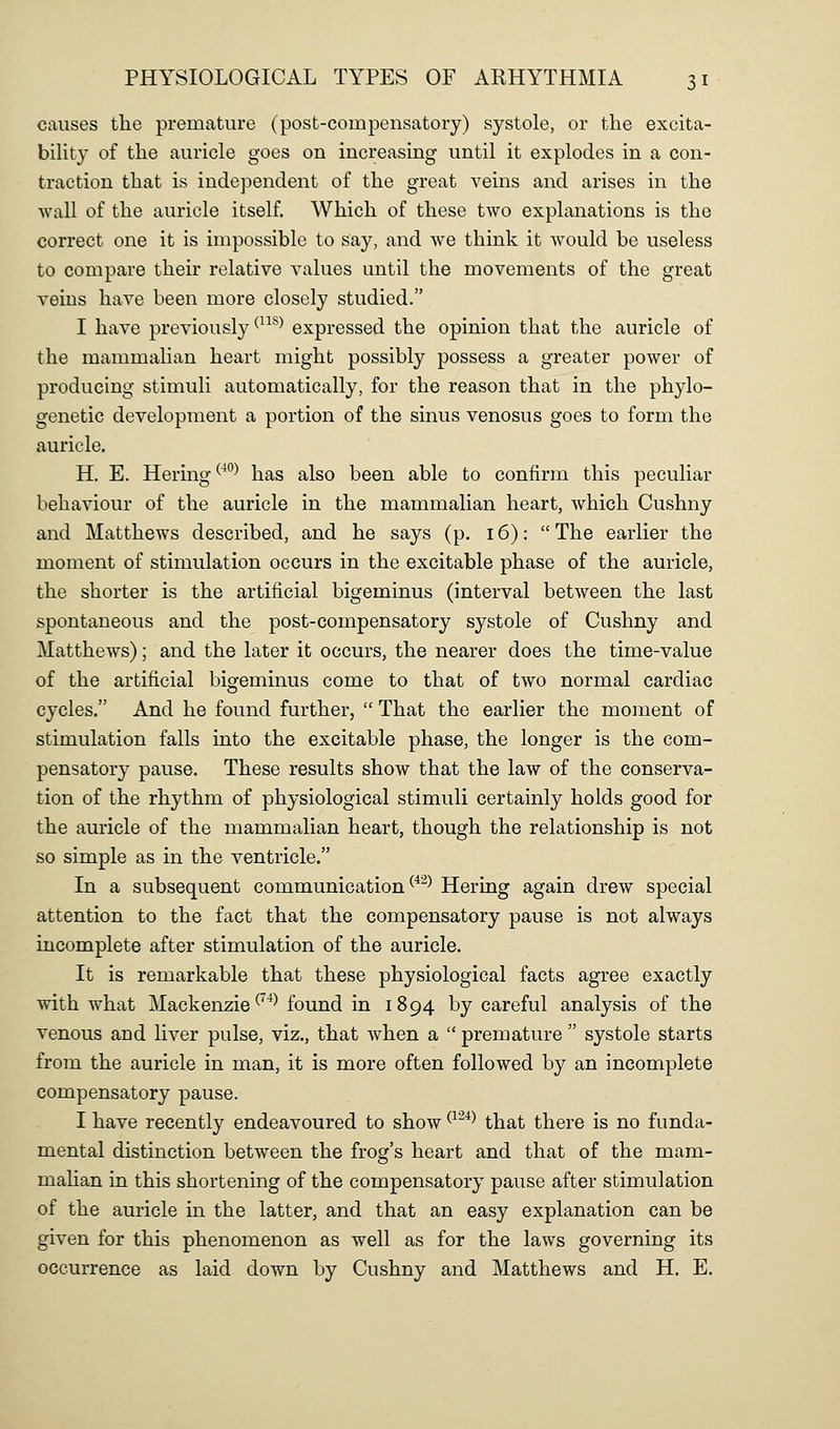 causes the premature (post-compensatory) systole, or the excita- biUty of the auricle goes on increasing until it explodes in a con- traction that is independent of the great veins and arises in the wall of the auricle itself. Which of these two explanations is the correct one it is impossible to say, and we think it would be useless to compare their relative values until the movements of the great veins have been more closely studied. I have previously ^^^^^ expressed the opinion that the auricle of the mammalian heart might possibly possess a greater power of producing stimuli automatically, for the reason that in the phylo- genetic development a portion of the sinus venosus goes to form the auricle. H. E. Hering^^^ has also been able to confirm this peculiar behaviour of the auricle in the mammalian heart, which Cushny and Matthews described, and he says (p. 16): The earlier the moment of stimulation occurs in the excitable phase of the auricle, the shorter is the artificial bigeminus (interval between the last spontaneous and the post-compensatory systole of Cushny and Matthews); and the later it occurs, the nearer does the time-value of the artificial bigeminus come to that of two normal cardiac cycles. And he found further,  That the earlier the moment of stimulation falls into the excitable phase, the longer is the com- pensatory pause. These results show that the law of the conserva- tion of the rhythm of physiological stimuli certainly holds good for the auricle of the mammalian heart, though the relationship is not so simple as in the ventricle. In a subsequent communication ^*^^ Hering again drew special attention to the fact that the compensatory pause is not always incomplete after stimulation of the auricle. It is remarkable that these physiological facts agree exactly with what Mackenzie ^^^^ found in 1894 by careful analysis of the venous and liver pulse, viz., that when a  premature  systole starts from the auricle in man, it is more often followed by an incomplete compensatory pause. I have recently endeavoured to show ^^^*^ that there is no funda- mental distinction between the frog's heart and that of the mam- mahan in this shortening of the compensatory pause after stimulation of the auricle in the latter, and that an easy explanation can be given for this phenomenon as well as for the laws governing its occurrence as laid down by Cushny and Matthews and H. E.