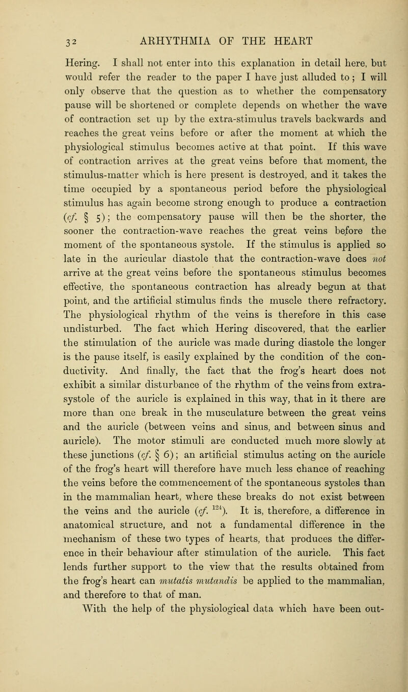 Hering. I shall not enter into this explanation in detail here, but would refer the reader to the paper I have just alluded to; I will only observe that the question as to whether the compensatory pause will be shortened or complete depends on whether the wave of contraction set up by the extra-stimulus travels backwards and reaches the great veins before or after the moment at which the physiological stimulus becomes active at that point. If this wave of contraction arrives at the great veins before that moment, the stimulus-matter which is here present is destroyed, and it takes the time occupied by a spontaneous period before the physiological stimulus has again become strong enough to produce a contraction {cf. § 5); the compensatory pause will then be the shorter, the sooner the contraction-wave reaches the great veins before the moment of the spontaneous systole. If the stimulus is applied so late in the auricular diastole that the contraction-wave does not arrive at the great veins before the spontaneous stimulus becomes effective, the spontaneous contraction has already begun at that point, and the artificial stimulus finds the muscle there refractory. The physiological rhythm of the veins is therefore in this case undisturbed. The fact which Hering discovered, that the earlier the stimulation of the auricle was made during diastole the longer is the pause itself, is easily explained by the condition of the con- ductivity. And finally, the fact that the frog's heart does not exhibit a similar disturbance of the rhythm of the veins from extra- systole of the auricle is explained in this wa,y, that in it there are more than one break in the musculature between the great veins and the auricle (between veins and sinus, and between sinus and auricle). The motor stimuli are conducted much more slowly at these junctions {cf. § 6); an artificial stimulus acting on the auricle of the frog's heart will therefore have much less chance of reaching the veins before the commencement of the spontaneous systoles than in the mammalian heart, where these breaks do not exist between the veins and the auricle {cf. ^^^). It is, therefore, a difference in anatomical structure, and not a fundamental difference in the mechanism of these two types of hearts, that produces the differ- ence in their behaviour after stimulation of the auricle. This fact lends further support to the view that the results obtained from the frog's heart can mutatis mutandis be applied to the mammalian, and therefore to that of man. With the help of the physiological data which have been out-