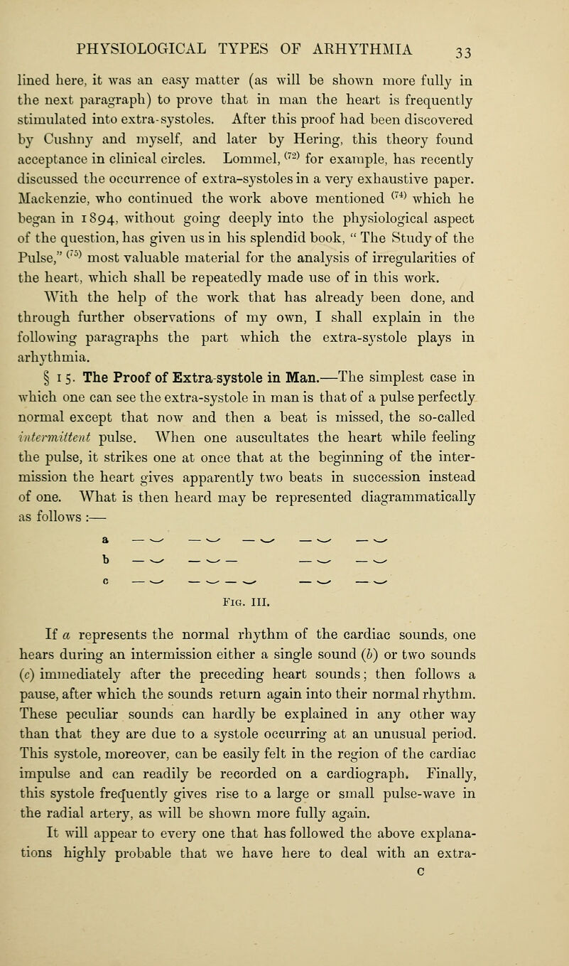 lined here, it was an easy matter (as will be shown more fully in the next paragraph) to prove that in man the heart is frequently stimulated into extra-systoles. After this proof had been discovered by Cushn}^ and myself, and later by Hering, this theory found acceptance in clinical circles. Lommel, ^-^ for example, has recently discussed the occurrence of extra-systoles in a very exhaustive paper. Mackenzie, who continued the work above mentioned ^^^^ which he began in 1894, without going deeply into the physiological aspect of the question, has given us in his splendid book,  The Study of the Pulse, ^' ^^ most valuable material for the analysis of irregularities of the heart, which shall be repeatedly made use of in this work. With the help of the work that has already been done, and through further observations of my own, I shall explain in the following paragraphs the part which the extra-sj'stole plays in arhythmia. § I 5. The Proof of Extra-systole in Man.—The simplest case in which one can see the extra-systole in man is that of a pulse perfectly normal except that now and then a beat is missed, the so-called intermittent pulse. When one auscultates the heart while feeling the pulse, it strikes one at once that at the beginning of the inter- mission the heart gives apparently two beats in succession instead of one. What is then heard may be represented diagrammatically as follows :— a — >-^ — -^ — N_^ — --^ — v_. Fig. III. If a represents the normal rhythm of the cardiac sounds, one hears during an intermission either a single sound (h) or two sounds (c) immediately after the preceding heart sounds; then follows a pause, after which the sounds return again into their normal rhythm. These peculiar sounds can hardly be explained in any other way than that they are due to a systole occurring at an unusual period. This systole, moreover, can be easily felt in the region of the cardiac impulse and can readily be recorded on a cardiograph. Finally, this systole frecjuently gives rise to a large or small pulse-wave in the radial artery, as will be shown more fully again. It will appear to every one that has followed the above explana- tions highly probable that we have here to deal with an extra- c