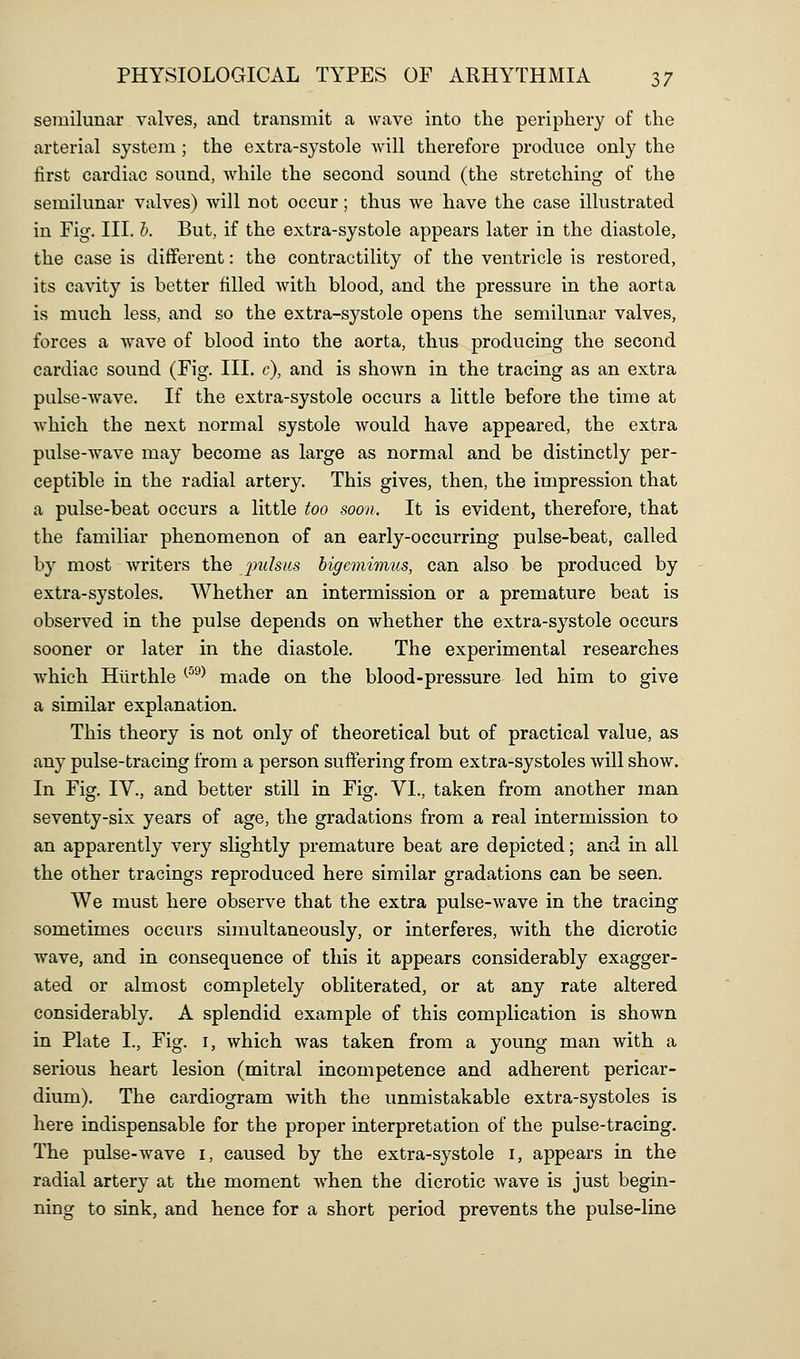 semilunar valves, and transmit a wave into the periphery of the arterial system ; the extra-systole will therefore produce only the first cardiac sound, while the second sound (the stretching of the semilunar valves) will not occur; thus we have the case illustrated in Fig. III. h. But, if the extra-systole appears later in the diastole, the case is different: the contractility of the ventricle is restored, its cavity is better filled with blood, and the pressure in the aorta is much less, and so the extra-systole opens the semilunar valves, forces a wave of blood into the aorta, thus producing the second cardiac sound (Fig. Ill, c), and is shown in the tracing as an extra pulse-wave. If the extra-systole occurs a little before the time at which the next normal systole would have appeared, the extra pulse-wave may become as large as normal and be distinctly per- ceptible in the radial artery. This gives, then, the impression that a pulse-beat occurs a little too soon. It is evident, therefore, that the familiar phenomenon of an early-occurring pulse-beat, called by most writers the /pulsus higemimiis, can also be produced by extra-systoles. Whether an intermission or a premature beat is observed in the pulse depends on whether the extra-systole occurs sooner or later in the diastole. The experimental researches which Hiirthle ^^^^ made on the blood-pressure led him to give a similar explanation. This theory is not only of theoretical but of practical value, as any pulse-tracing from a person suffering from extra-systoles will show. In Fig. IV., and better still in Fig. VI., taken from another man seventy-six years of age, the gradations from a real intermission to an apparently very slightly premature beat are depicted; and in all the other tracings reproduced here similar gradations can be seen. We must here observe that the extra pulse-wave in the tracing sometimes occurs simultaneously, or interferes, with the dicrotic wave, and in consequence of this it appears considerably exagger- ated or almost completely obliterated, or at any rate altered considerably. A splendid example of this complication is shown in Plate I., Fig. i, which was taken from a young man with a serious heart lesion (mitral incompetence and adherent pericar- dium). The cardiogram with the unmistakable extra-systoles is here indispensable for the proper interpretation of the pulse-tracing. The pulse-wave i, caused by the extra-systole i, appears in the radial artery at the moment when the dicrotic wave is just begin- ning to sink, and hence for a short period prevents the pulse-line