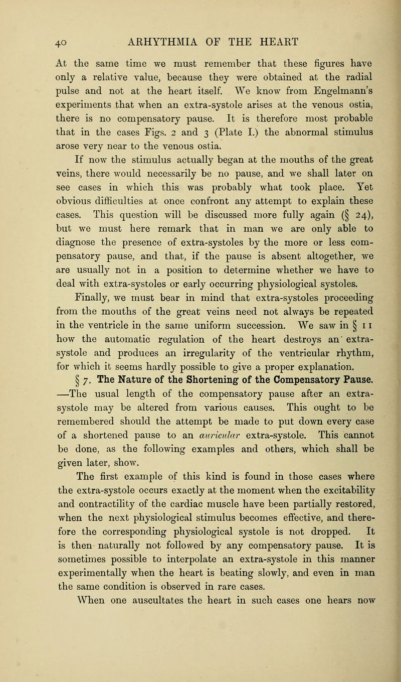 At the same time we must remember that these figures have only a rehitive value, because they were obtained at the radial pulse and not at the heart itself. We know from Engelmann's experiments that when an extra-systole arises at the venous ostia, there is no compensatory pause. It is therefore most probable that in the cases Figs. 2 and 3 (Plate I.) the abnormal stimulus arose very near to the venous ostia. If now the stimulus actually began at the mouths of the great veins, there would necessarily be no pause, and we shall later on see cases in which this was probably what took place. Yet obvious difficulties at once confront any attempt to explain these cases. This question will be discussed more fully again (§ 24), but we must here remark that in man we are only able to diagnose the presence of extra-systoles by the more or less com- pensatory pause, and that, if the pause is absent altogether, we are usually not in a position to determine whether we have to deal with extra-systoles or early occurring physiological systoles. Finally, we must bear in mind that extra-systoles proceeding from the mouths of the great veins need not always be repeated in the ventricle in the same uniform succession. We saw in § 11 how the automatic regulation of the heart destroys an' extra- systole and produces an irregularity of the ventricular rhythm, for which it seems hardly possible to give a proper explanation. § 7. The Nature of the Shortening of the Compensatory Pause. —The usual length of the compensatory pause after an extra- systole may be altered from various causes. This ought to be remembered should the attempt be made to put down every case of a shortened pause to an auricular extra-systole. This cannot be done, as the following examples and others, which shall be given later, show. The first example of this kind is found, in those cases where the extra-systole occurs exactly at the moment when the excitability and contractility of the cardiac muscle have been partially restored, when the next physiological stimulus becomes effective, and there- fore the corresponding physiological systole is not dropped. It is then naturally not followed by any compensatory pause. It is sometimes possible to interpolate an extra-systole in this manner experimentally when the heart is beating slowly, and even in man the same condition is observed in rare cases. When one auscultates the heart in such cases one hears now