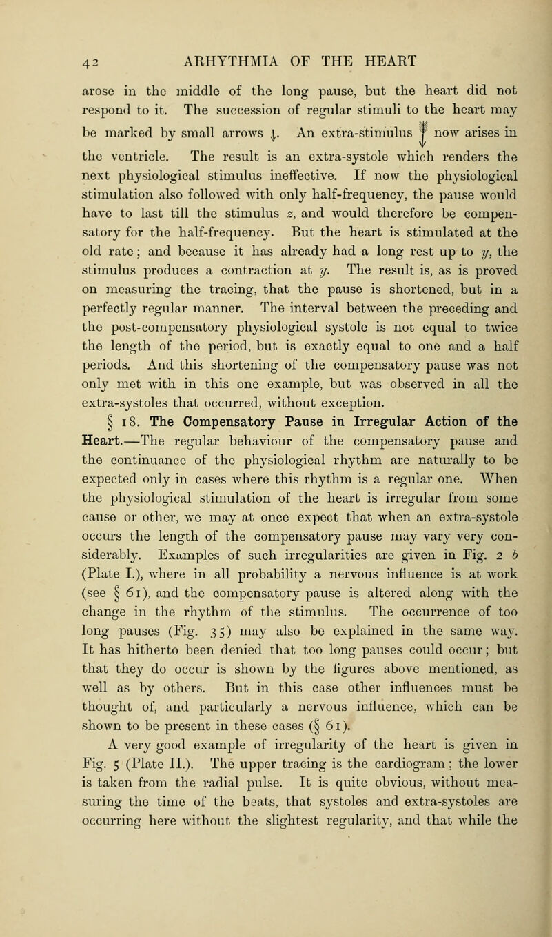 arose in the middle of the long pause, but the heart did not respond to it. The succession of regular stimuli to the heart may be marked by small arrows j. An extra-stimulus J now arises in the ventricle. The result is an extra-systole which renders the next physiological stimulus ineffective. If now the physiological stimulation also followed with only half-frequency, the pause would have to last till the stimulus z, and would therefore be compen- satory for the half-frequency. But the heart is stimulated at the old rate; and because it has already had a long rest up to y, the stimulus produces a contraction at y. The result is, as is proved on measuring the tracing, that the pause is shortened, but in a perfectly regular manner. The interval between the preceding and the post-compensatory physiological systole is not equal to twice the length of the period, but is exactly equal to one and a half periods. And this shortening of the compensatory pause was not only met with in this one example, but was observed in all the extra-systoles that occurred, without exception. § 18. The Compensatory Pause in Irregular Action of the Heart.—The regular behaviour of the compensatory pause and the continuance of the physiological rhythm are naturally to be expected only in cases where this rhythm is a regular one. When the physiological stimulation of the heart is irregular from some cause or other, we may at once expect that when an extra-systole occurs the length of the compensatory pause may vary very con- siderably. Examples of such irregularities are given in Fig. 2 b (Plate I.), where in all probability a nervous influence is at work (see § 61), and the compensatory pause is altered along with the change in the rhythm of the stimulus. The occurrence of too long pauses (Fig. 35) may also be explained in the same way. It has hitherto been denied that too long pauses could occur; but that they do occur is shown by the figures above mentioned, as well as by others. But in this case other influences must be thought of, and particularly a nervous influence, Avhich can be shown to be present in these cases (§ 61). A very good example of irregularity of the heart is given in Fig. 5 (Plate II.). The upper tracing is the cardiogram; the lower is taken from the radial pulse. It is quite obvious, without mea- suring the time of the beats, that systoles and extra-systoles are occurring here Avithout the slightest regularity, and that while the