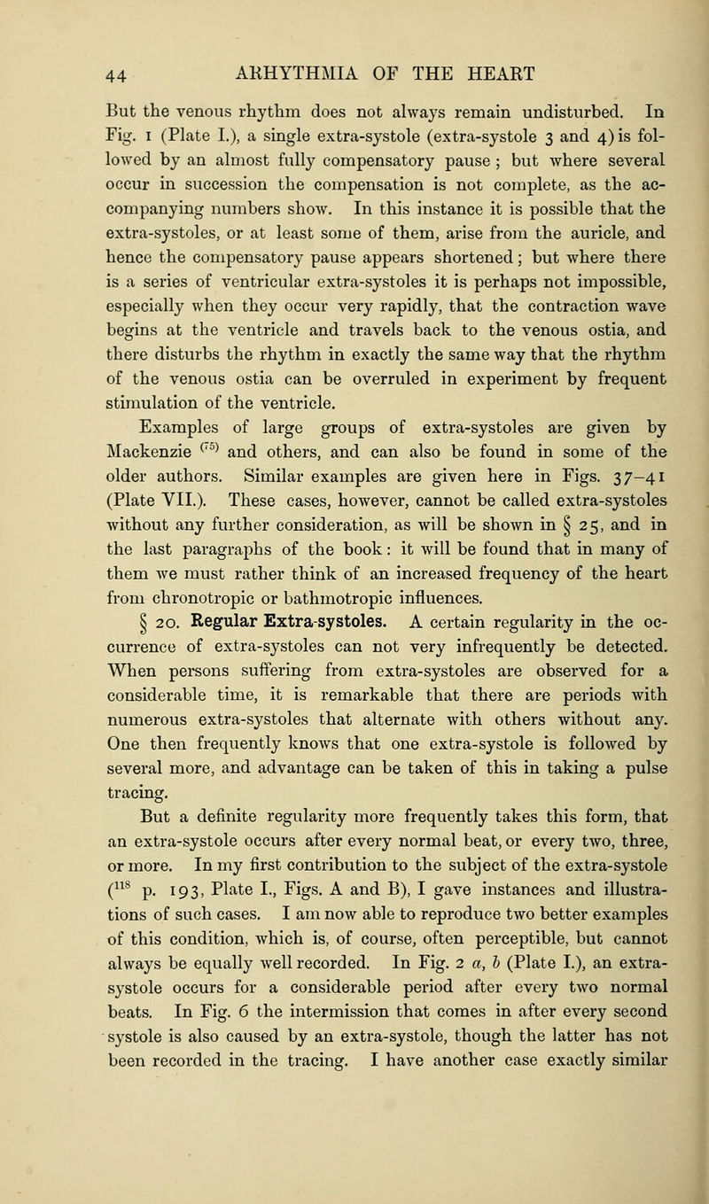 But the venous rhythm does not always remain undisturbed. In Fig. I (Plate I.), a single extra-systole (extra-systole 3 and 4) is fol- lowed by an almost fully compensatory pause ; but where several occur in succession the compensation is not complete, as the ac- companying numbers show. In this instance it is possible that the extra-systoles, or at least some of them, arise from the auricle, and hence the compensatory pause appears shortened; but where there is a series of ventricular extra-systoles it is perhaps not impossible, especially when they occur very rapidly, that the contraction wave begins at the ventricle and travels back to the venous ostia, and there disturbs the rhythm in exactly the same way that the rhythm of the venous ostia can be overruled in experiment by frequent stimulation of the ventricle. Examples of large groups of extra-systoles are given by Mackenzie ^'^^ and others, and can also be found in some of the older authors. Similar examples are given here in Figs. 37-41 (Plate VII.). These cases, however, cannot be called extra-systoles without any further consideration, as will be shown in ^ 25, and in the last paragraphs of the book: it will be found that in many of them we must rather think of an increased frequency of the heart from chronotropic or bathmotropic influences. § 20. Regular Extra-systoles. A certain regularity in the oc- currence of extra-systoles can not very infrequently be detected. When persons suffering from extra-systoles are observed for a considerable time, it is remarkable that there are periods with numerous extra-systoles that alternate with others without any. One then frequently knows that one extra-systole is followed by several more, and advantage can be taken of this in taking a pulse tracing. But a definite regularity more frequently takes this form, that an extra-systole occurs after every normal beat, or every two, three, or more. In my first contribution to the subject of the extra-systole (^^^ p. 193, Plate I., Figs. A and B), I gave instances and illustra- tions of such cases. I am now able to reproduce two better examples of this condition, which is, of course, often perceptible, but cannot always be equally well recorded. In Fig. 2 a,h (Plate I.), an extra- systole occurs for a considerable period after every two normal beats. In Fig. 6 the intermission that comes in after every second systole is also caused by an extra-systole, though the latter has not been recorded in the tracing. I have another case exactly similar I