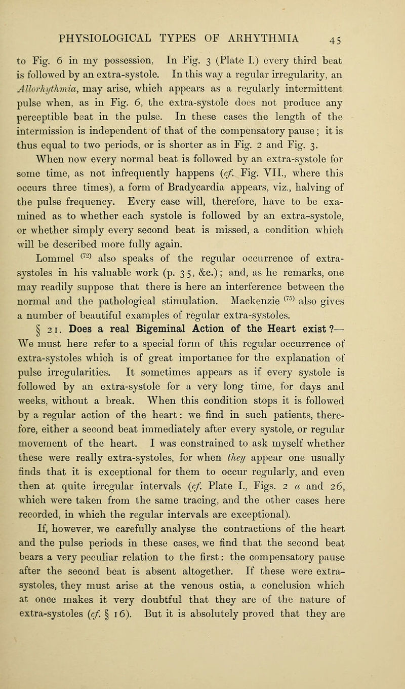 to Fig. 6 in my possession, In Fig. 3 (Plate I.) every third beat is followed by an extra-systole. In this Avay a regular irregularity, an AUorlujthmia, may arise, which appears as a regularly intermittent pulse when, as in Fig. 6, the extra-systole does not produce any perceptible beat in the pulse. In these cases the length of the intermission is independent of that of the compensatory pause; it is thus equal to two periods, or is shorter as in Fig. 2 and Fig. 3. When now every normal beat is followed by an extra-systole for some time, as not infrequently happens (c/. Fig. VII., where this occurs three times), a form of Bradycardia appears, viz., halving of the pulse frequency. Every case will, therefore, have to be exa- mined as to whether each systole is followed by an extra-systole, or Avhether simply every second beat is missed, a condition which will he described more fully again. Lommel ^'^^ also speaks of the regular occurrence of extra- systoles in his valuable Avork (p. 35, &c.); and, as he remarks, one may readily suppose that there is here an interference between the normal and the pathological stimulation. Mackenzie ^'^^^ also gives a number of beautiful examples of regular extra-systoles. § 21. Does a real Bigeminal Action of the Heart exist ?— We must here refer to a special form of this regular occurrence of extra-systoles which is of great importance for the explanation of pulse irregularities. It sometimes appears as if every systole is followed by an extra-systole for a very long time, for days and weeks, without a break. When this condition stops it is followed by a regular action of the heart: we find in such patients, there- fore, either a second beat immediately after every systole, or regular movement of the heart. I was constrained to ask myself whether these were really extra-systoles, for when they appear one usually finds that it is exceptional for them to occur regularly, and even then at quite irregular intervals (c/. Plate I., Figs. 2 a and 26, which were taken from the same tracing, and the other cases here recorded, in which the regular intervals are exceptional). If, however, we carefully analyse the contractions of the heart and the pulse periods in these cases, we find that the second beat bears a very peculiar relation to the first: the compensatory pause after the second beat is absent altogether. If these were extra- systoles, they must arise at the venous ostia, a conclusion which at once makes it very doubtful that they are of the nature of extra-systoles (c/. § 16). But it is absolutely proved that they are