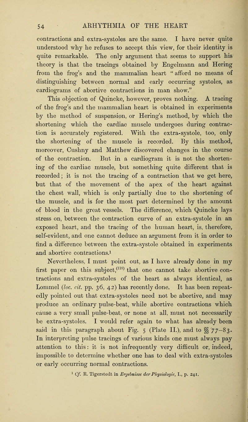contractions and extra-systoles are the same. I have never quite understood why he refuses to accept this view, for their identity is quite remarkable. The only argument that seems to support his theory is that the tracings obtained by Engelmann and Hering from the frog's and the mammalian heart  afford no means of distinguishing between normal and early occurring systoles, as cardiograms of abortive contractions in man show. This objection of Quincke, however, proves nothing. A tracing of the frog's and the mammalian heart is obtained in experiments by the method of suspension, or Hering's method, by which the shortening which the cardiac muscle undergoes during contrac- tion is accurately registered. With the extra-systole, too, only the shortening of the muscle is recorded. By this method, moreover, Cushny and Matthew discovered changes in the course of the contraction. But in a cardiogram it is not the shorten- ing of the cardiac muscle, but something quite diiferent that is recorded; it is not the tracing of a contraction that we get here, but that of the movement of the apex of the heart against the chest wall, which is only partially due to the shortening of the muscle, and is for the most part determined by the amount of blood in the great vessels. The difference, which Quincke lays stress on, between the contraction curve of an extra-systole in an exposed heart, and the tracing of the huinan heart, is, therefore, self-evident, and one cannot deduce an argument from it in order to find a difference between the extra-systole obtained in experiments and abortive contractions.^ Nevertheless, I must point out, as I have already done in my first paper on this subject,^^^^) that one cannot take abortive con- tractions and extra-systoles of the heart as always identical, as Lommel (loc. cit. pp. 36, 42) has recently done. It has been repeat- edly pointed out that extra-systoles need not be abortive, and may produce an ordinary pulse-beat, while abortive contractions which cause a very small pulse-beat, or none at all, must not necessarily be extra-systoles. I would refer again to what has already been said in this paragraph about Fig. 5 (Plate II.), and to §§ 77—83. In interpreting pulse tracings of various kinds one must always pay attention to this: it is not infrequently very difficult or, indeed, impossible to determine whether one has to deal with extra-systoles or early occurring normal contractions. ^ Cf. R. Tigerstedt in Ergehnisse der PJtysiologie, I., p. 241.