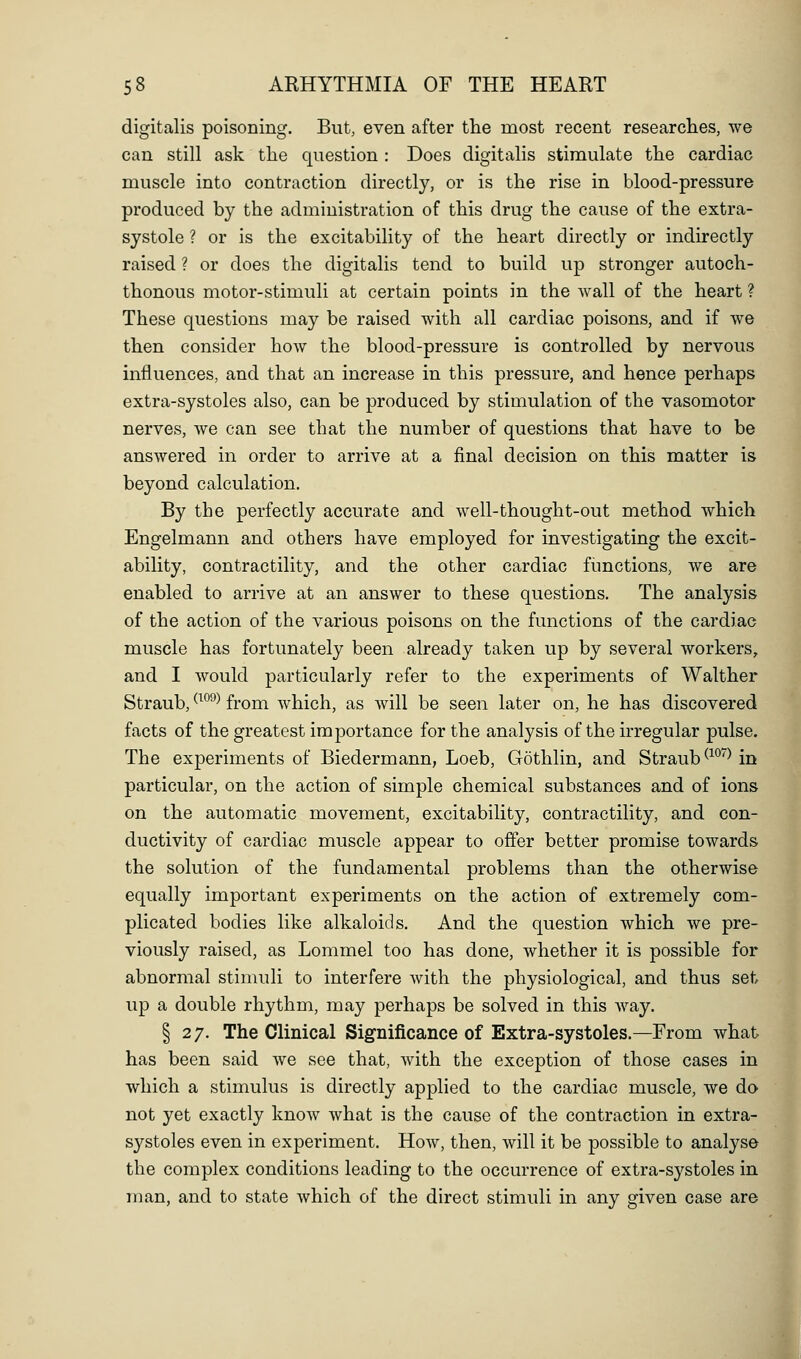 digitalis poisoning. But, even after the most recent researches, we can still ask tlie question : Does digitalis stimulate the cardiac muscle into contraction directly, or is the rise in blood-pressure produced by the administration of this drug the cause of the extra- systole ? or is the excitability of the heart directly or indirectly raised ? or does the digitalis tend to build up stronger autoch- thonous motor-stimuli at certain points in the wall of the heart ? These questions may be raised with all cardiac poisons, and if we then consider how the blood-pressure is controlled by nervous influences, and that an increase in this pressure, and hence perhaps extra-systoles also, can be produced by stimulation of the vasomotor nerves, we can see that the number of questions that have to be answered in order to arrive at a final decision on this matter is beyond calculation. By the perfectly accurate and well-thought-out method which Engelmann and others have employed for investigating the excit- ability, contractility, and the other cardiac functions, we are enabled to arrive at an answer to these questions. The analysis of the action of the various poisons on the functions of the cardiac muscle has fortunately been already taken up by several workers, and I would particularly refer to the experiments of Walther Straub, ^^^^^ from which, as will be seen later on, he has discovered facts of the greatest importance for the analysis of the irregular pulse. The experiments of Biedermann, Loeb, Gothlin, and Straub ^^'^'^Mn particular, on the action of simple chemical substances and of ions on the automatic movement, excitability, contractility, and con- ductivity of cardiac muscle appear to offer better promise towards the solution of the fundamental problems than the otherwise equally important experiments on the action of extremely com- plicated bodies like alkaloids. And the question which we pre- viously raised, as Lommel too has done, whether it is possible for abnormal stimuli to interfere with the physiological, and thus set up a double rhythm, may perhaps be solved in this way. § 27. The Clinical Significance of Extra-systoles.—From what has been said we see that, with the exception of those cases in which a stimulus is directly applied to the cardiac muscle, we do not yet exactly know what is the cause of the contraction in extra- systoles even in experiment. How, then, will it be possible to analyse the complex conditions leading to the occurrence of extra-systoles in man, and to state which of the direct stimuli in any given case are