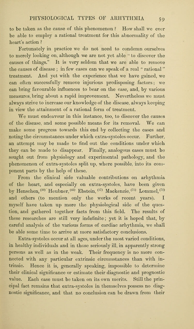 to be taken as the cause of this phenomenon ? How shall we ever be able to employ a rational treatment for this abnormality of the heart's action ? Fortunately in practice we do not need to condemn ourselves to merely looking on, although w« are not yet able  to discover the causes of things. It is very seldom that we are able to remove the causes of disease ; in few cases can we speak of a real  rational treatment. And yet with the experience that we have gained, we can often successfully remove injurious predisposing factors; we can bring favourable influences to bear on the case, and, by various measures, bring about a rapid improvement. Nevertheless we must always strive to increase our knowledge of the disease, always keeping in view the attainment of a rational form of treatment. We must endeavour in this instance, too, to discover the causes of the disease, and some possible means for its removal. We can make some progress towards this end by collecting the cases and noting the circumstances under which extra-systoles occur. Further, an attempt may be made to find out the conditions under which they can be made to disappear. Finally, analogous cases must be sought out from physiology and experimental pathology, and the phenomenon of extra-systoles split up, where possible, into its com- ponent parts by the help of these. From the clinical side valuable contributions on arhythmia of the heart, and especially on extra-systoles, have been given by Henschen,(^^)'Heubner,(^^) Ebstein, <^ Mackenzie, ^^^^ Lommel,(^^> and others (to mention only the works of recent years). I myself have taken up more the physiological side of the ques- tion, and gathered together facts from this field. The results of these researches are still very indefinite; yet it is hoped that, by careful analysis of the various forms of cardiac arhythmia, we shall be able some time to arrive at more satisfactory conclusions. Extra-systoles occur at all ages, under the most varied conditions, in healthy individuals and in those seriously ill, in apparently strong persons as well as in the weak. Their frequency is no more con- nected with any particular extrinsic circumstances than with in- trinsic. Hence it is, generally speaking, impossible to determine their clinical significance or estimate their diagnostic and prognostic value. Each case must be taken on its own merits. Still the prin- cipal fact remains that extra-systoles in themselves possess no diag- nostic significance, and that no conclusion can be drawn from their