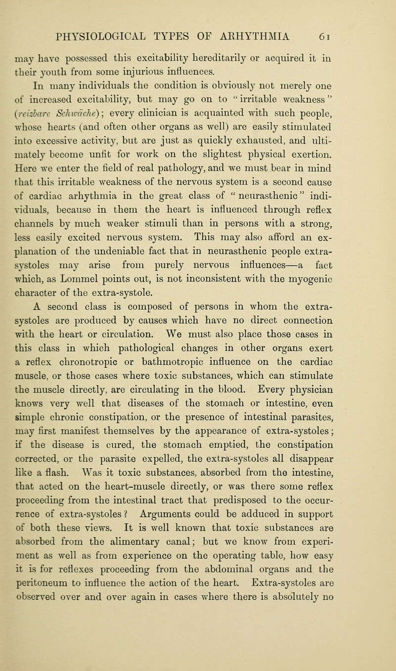 may have possessed this excitabihty hereditarily or acquired it in their youth from some injurious influences. In many individuals the condition is obviously not merely one of increased excitability, but may go on to  irritable weakness {reizharc SchwdcJie); every clinician is acquainted with such people, whose hearts (and often other organs as well) are easily stimulated into excessive activity, but are just as quickly exhausted, and ulti- mately become unfit for work on the slightest physical exertion. Here we enter the field of real pathology, and we must bear in mind that this irritable weakness of the nervous system is a second cause of cardiac arhythmia in the great class of  neurasthenic indi- viduals, because in them the heart is influenced through reflex channels by much weaker stimuli than in persons with a strong, less easily excited nervous system. This may also afford an ex- planation of the undeniable fact that in neurasthenic people extra- systoles may arise from purely nervous influences—a fact which, as Lommel points out, is not inconsistent with the myogenic character of the extra-systole. A second class is composed of persons in whom the extra- systoles are produced by causes which have no direct connection with the heart or circulation. We must also place those cases in this class in which pathological changes in other organs exert a reflex chronotropic or bathmotropic influence on the cardiac muscle, or those cases where toxic substances, which can stimulate the muscle directly, are circulating in the blood. Every physician knows very well that diseases of the stomach or intestine, even simple chronic constipation, or the presence of intestinal parasites, may first manifest themselves by the appearance of extra-systoles; if the disease is cured, the stomach emptied, the constipation corrected, or the parasite expelled, the extra-systoles all disappear like a flash. Was it toxic substances, absorbed from the intestine, that acted on the heart-muscle directly, or was there some reflex proceeding from the intestinal tract that predisposed to the occur- rence of extra-systoles ? Arguments could be adduced in support of both these views. It is well known that toxic substances are absorbed from the alimentary canal; but we know from experi- ment as well as from experience on the operating table, how easy it is for reflexes proceeding from the abdominal organs and the peritoneum to influence the action of the heart. Extra-systoles are observed over and over again in cases where there is absolutely no