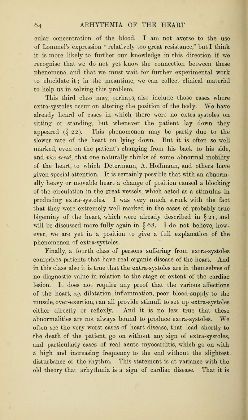 cular concentration of the blood. I am not averse to the use of Lommel's expression  relatively too great resistance, but I think it is more likely to further our knowledge in this direction if we recognise that we do not yet know the connection between these phenomena, and that we must wait for further experimental work to elucidate it; in the meantime, we can collect clinical material to help us in solving this problem. This third class may, perhaps, also include those cases where extra-systoles occur on altering the position of the body. We have already heard of cases in which there were no extra-systoles on sitting or standing, but whenever the patient lay down they appeared (§ 22). This phenomenon may be partly due to the slower rate of the heart on lying down. But it is often so well marked, even on the patient's changing from his back to his side, and vice versd, that one naturally thinks of some abnormal mobility of the heart, to which Determann, A. Hoffmann, and others have given special attention. It is certainly possible that with an abnorm- ally heavy or movable heart a change of position caused a blocking of the circulation in the great vessels, which acted as a stimulus in producing extra-systoles. I was very much struck with the fact that they were extremely well marked in the cases of probably true bigeminy of the heart, which were already described in ^21, and will be discussed more fully again in § 68. I do not believe, how- ever, we are yet in a position to give a full explanation of the phenomenon of extra-systoles. Finally, a fourth class of persons suffering from extra-systoles comprises patients that have real organic disease of the heart. And in this class also it is true that the extra-systoles are in themselves of no diagnostic value in relation to the stage or extent of the cardiac lesion. It does not require any proof that the various affections of the heart, e.^. dilatation, inflammation, poor blood-supply to the muscle, over-exertion, can all provide stimuli to set up extra-systoles either directly or reflexly. And it is no less true that these abnormalities are not always bound to produce extra-systoles. We often see the very worst cases of heart disease, that lead shortly to the death of the patient, go on without any sign of extra-systoles, and particularly cases of real acute myocarditis, which go on with a high and increasing frequency to the end without the slightest disturbance of the rhythm. This statement is at variance with the old theory that arhythmia is a sign of cardiac disease. That it is